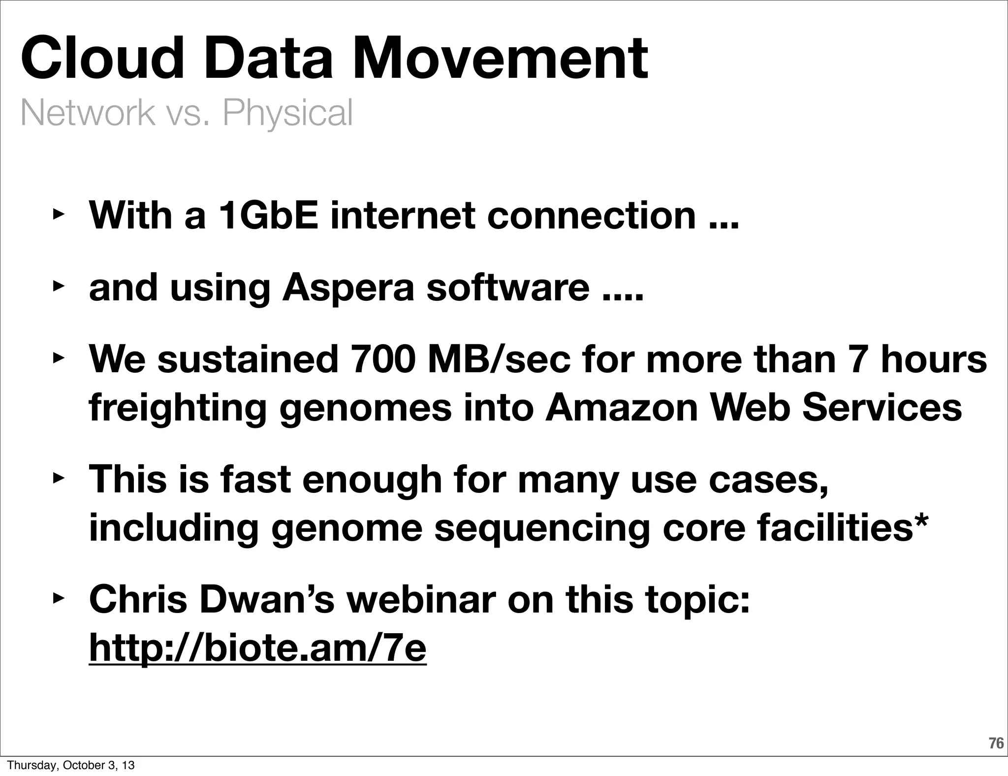 Network vs. Physical
Cloud Data Movement
‣ With a 1GbE internet connection ...
‣ and using Aspera software ....
‣ We sustained 700 MB/sec for more than 7 hours
freighting genomes into Amazon Web Services
‣ This is fast enough for many use cases,
including genome sequencing core facilities*
‣ Chris Dwan’s webinar on this topic:
http://biote.am/7e
76
Thursday, October 3, 13
 