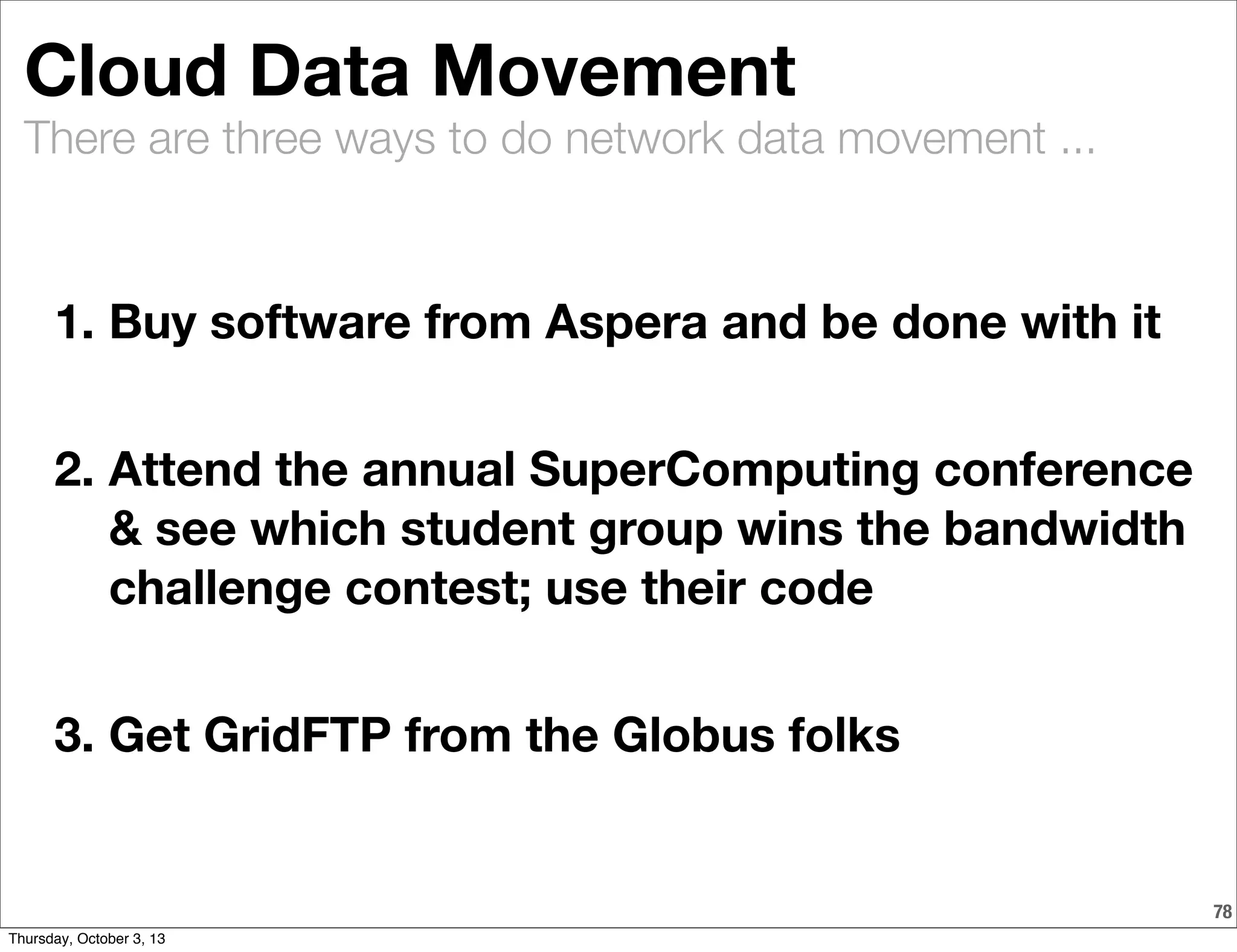 There are three ways to do network data movement ...
Cloud Data Movement
1. Buy software from Aspera and be done with it
2. Attend the annual SuperComputing conference
& see which student group wins the bandwidth
challenge contest; use their code
3. Get GridFTP from the Globus folks
78
Thursday, October 3, 13
 