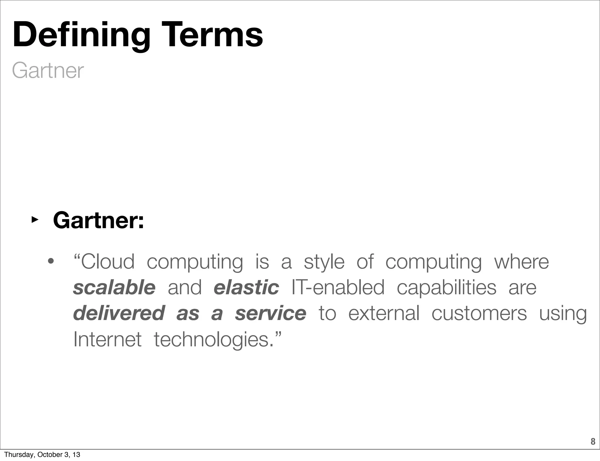 Gartner
8
Deﬁning Terms
‣ Gartner:
• “Cloud  computing  is  a  style  of  computing  where  
scalable  and  elastic  IT-enabled  capabilities  are  
delivered  as  a  service  to  external  customers  using 
Internet  technologies.”
Thursday, October 3, 13
 