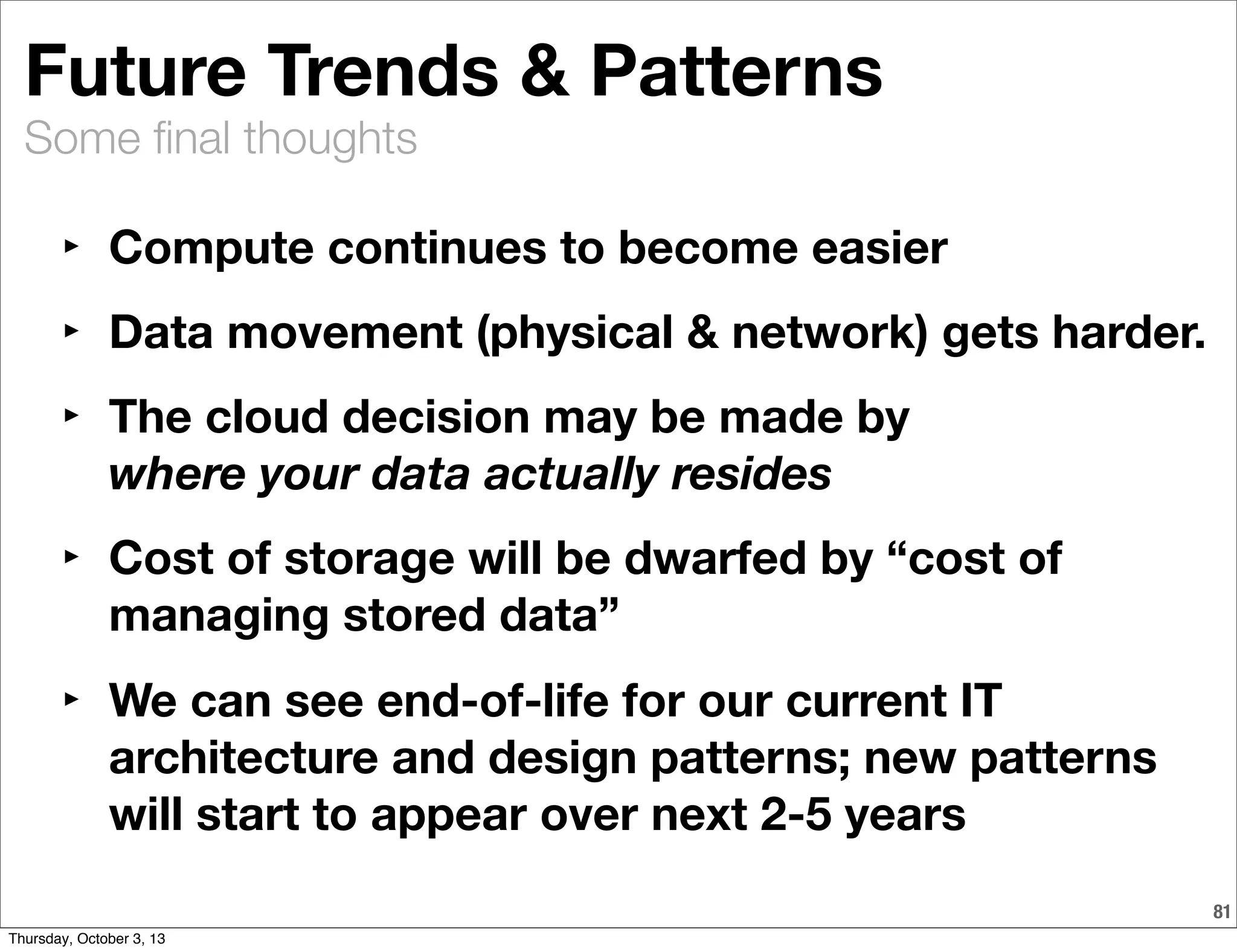 Some ﬁnal thoughts
81
Future Trends & Patterns
‣ Compute continues to become easier
‣ Data movement (physical & network) gets harder.
‣ The cloud decision may be made by
where your data actually resides
‣ Cost of storage will be dwarfed by “cost of
managing stored data”
‣ We can see end-of-life for our current IT
architecture and design patterns; new patterns
will start to appear over next 2-5 years
Thursday, October 3, 13
 