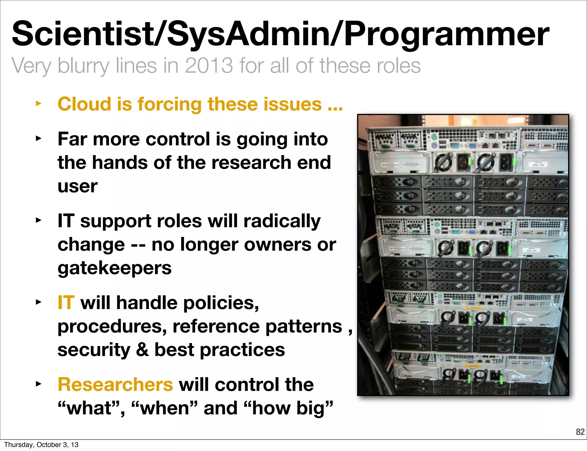Very blurry lines in 2013 for all of these roles
82
Scientist/SysAdmin/Programmer
‣ Cloud is forcing these issues ...
‣ Far more control is going into
the hands of the research end
user
‣ IT support roles will radically
change -- no longer owners or
gatekeepers
‣ IT will handle policies,
procedures, reference patterns ,
security & best practices
‣ Researchers will control the
“what”, “when” and “how big”
Thursday, October 3, 13
 