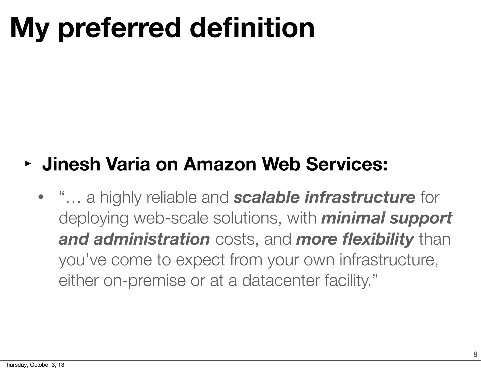 9
My preferred deﬁnition
‣ Jinesh Varia on Amazon Web Services:
• “… a highly reliable and scalable infrastructure for
deploying web-scale solutions, with minimal support
and administration costs, and more ﬂexibility than
you’ve come to expect from your own infrastructure,
either on-premise or at a datacenter facility.”
Thursday, October 3, 13
 