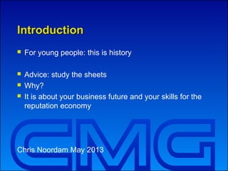 IntroductionIntroduction
 For young people: this is history
 Advice: study the sheets
 Why?
 It is about your business future and your skills for the
reputation economy
Chris Noordam May 2013
 