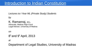 Introduction to Indian Constitution
Lectures to I Year ML (Private Study) Students
by
K. Ramanraj, M.L.
Advocate, Madras High Court
Legal Adviser, University of Madras
on
8th
and 9th
April, 2013
at
Department of Legal Studies, University of Madras
 