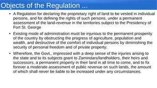 Objects of the Regulation ...
● A Regulation for declaring the proprietary right of land to be vested in individual
persons, and for defining the rights of such persons, under a permanent
assessment of the land-revenue in the territories subject to the Presidency of
Fort St. George
● Existing mode of administration must be injurious to the permanent prosperity
of the country by obstructing the progress of agriculture, population and
wealth, and destructive of the comfort of individual persons by diminishing the
security of personal freedom and of private property;
● Wherefore, the Govt., impressed with a deep sense of the injuries arising to
the state and to its subjects grant to Zamindars/landholders, their heirs and
successors, a permanent property in their land in all time to come, and to fix
forever a moderate assessment of public revenue on such lands, the amount
of which shall never be liable to be increased under any circumstances.
 