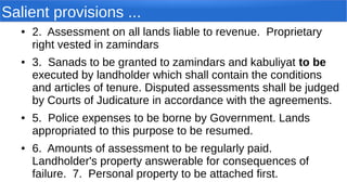 Salient provisions ...
● 2. Assessment on all lands liable to revenue. Proprietary
right vested in zamindars
● 3. Sanads to be granted to zamindars and kabuliyat to be
executed by landholder which shall contain the conditions
and articles of tenure. Disputed assessments shall be judged
by Courts of Judicature in accordance with the agreements.
● 5. Police expenses to be borne by Government. Lands
appropriated to this purpose to be resumed.
● 6. Amounts of assessment to be regularly paid.
Landholder's property answerable for consequences of
failure. 7. Personal property to be attached first.
 