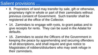 Salient provisions ...
● 8. Proprietors of land may transfer by sale, gift or otherwise,
proprietary right in whole or part of their zamindaris without
previous consent of Government. Such transfer shall be
registered at the office of the Collector.
● 14. Zamindars to engage with ryots, to grant pattas and to
give receipts for rents. They can be sued in the Adalat for
defaults.
● 15. Zamindars to assist the Officers of the Government in
keeping the peace by apprehending and securing offenders
of all descriptions, and shall inquire and give notice to
Magistrates of robbers/disturbers who may seek refuge in
their zamindaris.
 