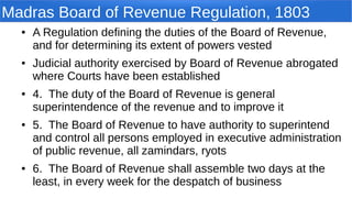 Madras Board of Revenue Regulation, 1803
● A Regulation defining the duties of the Board of Revenue,
and for determining its extent of powers vested
● Judicial authority exercised by Board of Revenue abrogated
where Courts have been established
● 4. The duty of the Board of Revenue is general
superintendence of the revenue and to improve it
● 5. The Board of Revenue to have authority to superintend
and control all persons employed in executive administration
of public revenue, all zamindars, ryots
● 6. The Board of Revenue shall assemble two days at the
least, in every week for the despatch of business
 