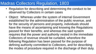 Madras Collectors Regulation, 1803
● Regulation for describing and determining the conduct to be
observed by Collectors in certain cases
● Object: Whereas under the system of internal Government
established for the administration of the public revenue, and
for the security of persons and property, individuals should
have the means of ascertaining and knowing the Regulations
passed for their benefits; and whereas the said system
requires that the power and authority vested in the immediate
Collectors of revenue should be curtailed, wherefore the
following Regulation has been passed for the purpose of
defining authority committed to Collectors, and for describing
the modes of procedure required in the discharge of their duty.
 