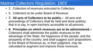 Madras Collectors Regulation, 1803
● 2. Collection of revenues entrusted to Collectors
● 5. Collectors to be under Board of Revenue
● 7. All acts of Collectors to be public.– All acts and
proceedings of Collectors shall be held and done publicly;
that is to say, in open kacharis accessible to all persons.
● 8. Principles on which revenues are to be administered.–
Collectors shall administer the public revenues to the
advantage of the State, the happiness of the people, and the
prosperity of the country; and shall suggest such propositions
to the Board of Revenue as, in their judgment, may be
calculated to augment and improve those revenues.
 