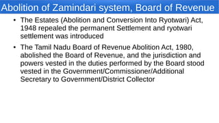 Abolition of Zamindari system, Board of Revenue
● The Estates (Abolition and Conversion Into Ryotwari) Act,
1948 repealed the permanent Settlement and ryotwari
settlement was introduced
● The Tamil Nadu Board of Revenue Abolition Act, 1980,
abolished the Board of Revenue, and the jurisdiction and
powers vested in the duties performed by the Board stood
vested in the Government/Commissioner/Additional
Secretary to Government/District Collector
 