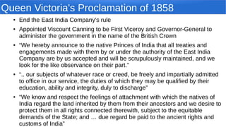 Queen Victoria's Proclamation of 1858
● End the East India Company's rule
● Appointed Viscount Canning to be First Viceroy and Governor-General to
administer the government in the name of the British Crown
● “We hereby announce to the native Princes of India that all treaties and
engagements made with them by or under the authority of the East India
Company are by us accepted and will be scrupulously maintained, and we
look for the like observance on their part.”
● “.. our subjects of whatever race or creed, be freely and impartially admitted
to office in our service, the duties of which they may be qualified by their
education, ability and integrity, duly to discharge”
● “We know and respect the feelings of attachment with which the natives of
India regard the land inherited by them from their ancestors and we desire to
protect them in all rights connected therewith, subject to the equitable
demands of the State; and … due regard be paid to the ancient rights and
customs of India”
 