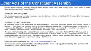 Other Acts of the Constituent Assembly
On 24th January, 1950, the Constituent Assembly of India adopted the first stanza of the morning song of Tagore settled as India's
National Anthem, along with "Vande Mataram":
Tuesday, the 24th January 1950
The Constituent Assembly met in the Constitution Hall, New Delhi, at Eleven of the Clock, Mr. President (The Honourable
Dr. Rajendra Prasad), in the Chair...
STATEMENT RE: NATIONAL ANTHEM
Mr. President: There is one matter which has been pending for discussion, namely the question of the National Anthem. At
one time it was thought that the matter might be brought up before the House and a decision taken by the House by way of
a resolution. But it has been felt that, instead of taking a formal decision by means of a resolution, it is better if I
make a statement with regard to the National Anthem. Accordingly I make this statement.
The composition consisting of the words and music known as Jana Gana Mana is the National Anthem of India, subject to
such alterations in the words as the Government may authorise as occasion arises; and the song Vande Mataram, which
has played a historic part in the struggle for Indian freedom, shall be honoured equally with Jana Gana Mana and shall have
equal status with it. (Applause). I hope this will satisfy the Members
Constituent Assembly Debates at http://164.100.24.208/ls/condeb/vol12p1.htm
The Constituent Assembly also adopted the national flag, ratified the decision with regard to membership of the Commonwealth
and election of the first President of the Republic
 