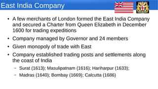 East India Company
● A few merchants of London formed the East India Company
and secured a Charter from Queen Elizabeth in December
1600 for trading expeditions
● Company managed by Governor and 24 members
● Given monopoly of trade with East
● Company established trading posts and settlements along
the coast of India
– Surat (1613); Masulipatnam (1616); Hariharpur (1633);
– Madras (1640); Bombay (1669); Calcutta (1686)
 