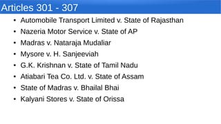 Articles 301 - 307
● Automobile Transport Limited v. State of Rajasthan
● Nazeria Motor Service v. State of AP
● Madras v. Nataraja Mudaliar
● Mysore v. H. Sanjeeviah
● G.K. Krishnan v. State of Tamil Nadu
● Atiabari Tea Co. Ltd. v. State of Assam
● State of Madras v. Bhailal Bhai
● Kalyani Stores v. State of Orissa
 