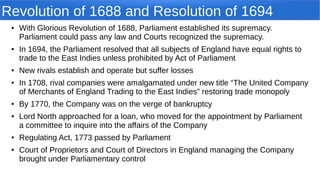 Revolution of 1688 and Resolution of 1694
● With Glorious Revolution of 1688, Parliament established its supremacy.
Parliament could pass any law and Courts recognized the supremacy.
● In 1694, the Parliament resolved that all subjects of England have equal rights to
trade to the East Indies unless prohibited by Act of Parliament
● New rivals establish and operate but suffer losses
● In 1708, rival companies were amalgamated under new title “The United Company
of Merchants of England Trading to the East Indies” restoring trade monopoly
● By 1770, the Company was on the verge of bankruptcy
● Lord North approached for a loan, who moved for the appointment by Parliament
a committee to inquire into the affairs of the Company
● Regulating Act, 1773 passed by Parliament
● Court of Proprietors and Court of Directors in England managing the Company
brought under Parliamentary control
 