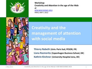 1 May 2013 Creativity and Attention in the age of the Web @ ACM WEB SCIENCE 2013 1
Creativity and the
management of attention
with social media
Workshop
Creativity and Attention in the age of the Web
AT
ACM WEB SCIENCE 2013
PARIS, MAY 1 2013
Thierry Nabeth (Univ. Paris Sud, PESOR, FR)
Liana Razmerita (Copenhagen Business School, DK)
Kathrin Kirchner (University Hospital Jena, DE)
 