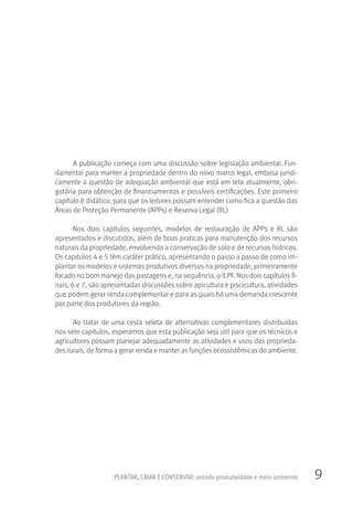 9PLANTAR, CRIAR E CONSERVAR: unindo produtividade e meio ambiente
A publicação começa com uma discussão sobre legislação ambiental. Fun-
damental para manter a propriedade dentro do novo marco legal, embasa juridi-
camente a questão de adequação ambiental que está em tela atualmente, obri-
gatória para obtenção de financiamentos e possíveis certificações. Este primeiro
capítulo é didático, para que os leitores possam entender como fica a questão das
Áreas de Proteção Permanente (APPs) e Reserva Legal (RL)
Nos dois capítulos seguintes, modelos de restauração de APPs e RL são
apresentados e discutidos, além de boas praticas para manutenção dos recursos
naturais da propriedade, envolvendo a conservação de solo e de recursos hídricos.
Os capitulos 4 e 5 têm caráter prático, apresentando o passo a passo de como im-
plantar os modelos e sistemas produtivos diversos na propriedade, primeiramente
focado no bom manejo das pastagens e, na sequência, o ILPF. Nos dois capítulos fi-
nais, 6 e 7, são apresentadas discussões sobre apicultura e piscicultura, atividades
que podem gerar renda complementar e para as quais há uma demanda crescente
por parte dos produtores da região.
Ao tratar de uma cesta seleta de alternativas complementares distribuídas
nos sete capítulos, esperamos que esta publicação seja útil para que os técnicos e
agricultores possam planejar adequadamente as atividades e usos das proprieda-
des rurais, de forma a gerar renda e manter as funções ecossistêmicas do ambiente.
 