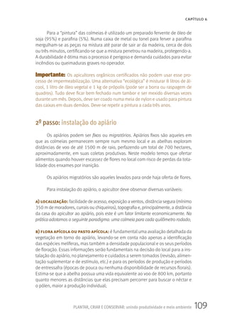 109PLANTAR, CRIAR E CONSERVAR: unindo produtividade e meio ambiente
CAPÍTULO 6
Para a “pintura” das colmeias é utilizado um preparado fervente de óleo de
soja (95%) e parafina (5%). Numa caixa de metal ou tonel para ferver a parafina
mergulham-se as peças na mistura até parar de sair ar da madeira, cerca de dois
ou três minutos, certificando-se que a mistura penetrou na madeira, protegendo-a.
A durabilidade é ótima mas o processo é perigoso e demanda cuidados para evitar
incêndios ou queimaduras graves no operador.
Importante: Os apicultores orgânicos certificados não podem usar esse pro-
cesso de impermeabilização. Uma alternativa “ecológica” é misturar 8 litros de ál-
cool, 1 litro de óleo vegetal e 1 kg de própolis (pode ser a borra ou raspagem de
quadros). Tudo deve ficar bem fechado num tambor e ser mexido diversas vezes
durante um mês. Depois, deve ser coado numa meia de nylon e usado para pintura
das caixas em duas demãos. Deve-se repetir a pintura a cada três anos.
2º passo: instalação do apiário
Os apiários podem ser fixos ou migratórios. Apiários fixos são aqueles em
que as colmeias permanecem sempre num mesmo local e as abelhas exploram
distâncias de voo de até 1500 m de raio, perfazendo um total de 700 hectares,
aproximadamente, em suas coletas produtivas. Neste modelo temos que ofertar
alimentos quando houver escassez de flores no local com risco de perdas da tota-
lidade dos enxames por inanição.
Os apiários migratórios são aqueles levados para onde haja oferta de flores.
Para instalação do apiário, o apicultor deve observar diversas variáveis:
a) localização: facilidade de acesso, exposição a ventos, distância segura (mínimo
350 m de moradores, currais ou chiqueiros), topografia e, principalmente, a distância
da casa do apicultor ao apiário, pois este é um fator limitante economicamente. Na
prática adotamos o seguinte paradigma: uma colmeia para cada quilômetro rodado;
b) flora apícola ou pasto apícola: é fundamental uma avaliação detalhada da
vegetação em torno do apiário, levando-se em conta não apenas a identificação
das espécies melíferas, mas também a densidade populacional e os seus períodos
de floração. Essas informações serão fundamentais na decisão do local para a ins-
talação do apiário, no planejamento e cuidados a serem tomados (revisão, alimen-
tação suplementar e de estímulo, etc.) e para os períodos de produção e períodos
de entressafra (épocas de pouca ou nenhuma disponibilidade de recursos florais).
Estima-se que a abelha possua uma vida equivalente ao voo de 800 km, portanto
quanto menores as distâncias que elas precisam percorrer para buscar o néctar e
o pólen, maior a produção individual;
 