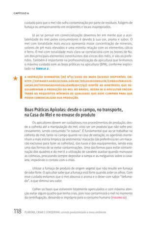 118 PLANTAR, CRIAR E CONSERVAR: unindo produtividade e meio ambiente
CAPÍTULO 6
cuidado para que o mel não sofra contaminação por parte de resíduos, fuligens de
fumaça ou armazenamento em recipientes e locais inapropriados.
Já ao se pensar em comercialização devemos ter em mente que a acei-
tabilidade do mel pelos consumidores é devido à sua cor, aroma e sabor. O
mel com tonalidade mais escura apresenta maior concentração de minerais,
valores de pH mais elevados e uma estreita relação com os elementos cálcio
e ferro. O mel com tonalidade mais clara se correlaciona com os teores de Na,
um dos principais elementos constituintes das cinzas dos méis, e são os prefe-
ridos. Também é importante na profissionalização da apicultura que tenhamos
o máximo cuidado com as boas práticas na apicultura (BPA), conforme explici-
tado na tabela 2.
a instrução normativa (in) nº11/2000 do mapa (acesso disponível em:
http://extranet.agricultura.gov.br/sislegisconsulta/consultarlegis-
lacao.do?operacao=visualizar&id=7797) dispõe as diretrizes que re-
gulamentam a produção do mel no brasil. nessa in o apicultor encon-
trará os requisitos mínimos de qualidade que deve cumprir para que
possa comercializar sua produção.
Boas Práticas Apícolas: desde o campo, no transporte,
na Casa do Mel e no envase do produto
Os apicultores devem ser cuidadosos nos procedimentos de produção, des-
de a colheita até a manipulação do mel, visto ser um produto que não sofre pro-
cessamento, sendo consumido “in natura”. É fundamental que ao se trabalhar na
colheita do mel, tanto no campo quanto na casa de extração, os operários mante-
nham a mais estrita limpeza da vestimenta/ macacão (de preferência ter um maca-
cão exclusivo para fazer as colheitas), das luvas e dos equipamentos, sendo esta
uma das formas de se evitar contaminações. Uma das formas para evitar contami-
nação dos quadros e do mel é a utilização de cavalete auxiliar quando manusear
as colmeias, procurando sempre depositar a tampa e as melgueiras sobre o cava-
lete, impedindo o contato com o chão.
Utilizar a fumaça de produto de origem vegetal que não resulte em fumaça
de odor forte. O apicultor sabe que a fumaça está forte quando arder os olhos. Com
esse cuidado evitamos que o mel absorva o aroma e o deixe com sabor “defuma-
do”, o que diminui seu valor.
Colher os favos que estiverem totalmente operculados e com máxima aten-
ção evitar algum quadro que tenha crias, pois isso contaminará o mel no momento
da centrifugação, deixando-o impróprio para o consumo humano (figura 12).
 
