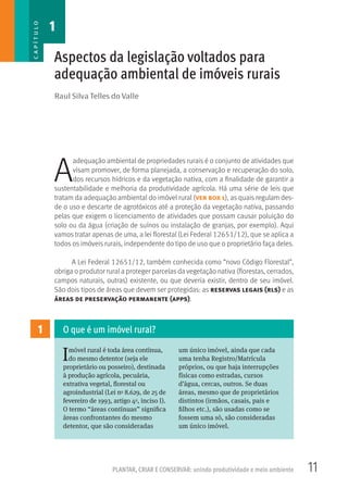 11PLANTAR, CRIAR E CONSERVAR: unindo produtividade e meio ambiente
Raul Silva Telles do Valle
Aspectos da legislação voltados para
adequação ambiental de imóveis rurais
A
adequação ambiental de propriedades rurais é o conjunto de atividades que
visam promover, de forma planejada, a conservação e recuperação do solo,
dos recursos hídricos e da vegetação nativa, com a finalidade de garantir a
sustentabilidade e melhoria da produtividade agrícola. Há uma série de leis que
tratam da adequação ambiental do imóvel rural (ver box 1), as quais regulam des-
de o uso e descarte de agrotóxicos até a proteção da vegetação nativa, passando
pelas que exigem o licenciamento de atividades que possam causar poluição do
solo ou da água (criação de suínos ou instalação de granjas, por exemplo). Aqui
vamos tratar apenas de uma, a lei florestal (Lei Federal 12651/12), que se aplica a
todos os imóveis rurais, independente do tipo de uso que o proprietário faça deles.
A Lei Federal 12651/12, também conhecida como “novo Código Florestal”,
obriga o produtor rural a proteger parcelas da vegetação nativa (florestas, cerrados,
campos naturais, outras) existente, ou que deveria existir, dentro de seu imóvel.
São dois tipos de áreas que devem ser protegidas: as reservas legais (rls) e as
áreas de preservação permanente (apps).
1
Imóvel rural é toda área contínua,
do mesmo detentor (seja ele
proprietário ou posseiro), destinada
à produção agrícola, pecuária,
extrativa vegetal, florestal ou
agroindustrial (Lei no 8.629, de 25 de
fevereiro de 1993, artigo 4o, inciso I).
O termo “áreas contínuas” significa
áreas confrontantes do mesmo
detentor, que são consideradas
um único imóvel, ainda que cada
uma tenha Registro/Matrícula
próprios, ou que haja interrupções
físicas como estradas, cursos
d’água, cercas, outros. Se duas
áreas, mesmo que de proprietários
distintos (irmãos, casais, pais e
filhos etc.), são usadas como se
fossem uma só, são consideradas
um único imóvel.
O que é um imóvel rural?
1CAPÍTULO
 