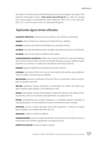 121PLANTAR, CRIAR E CONSERVAR: unindo produtividade e meio ambiente
CAPÍTULO 6
do Estado e contribuir para a implementação de novas tecnologias no campo. Para
maiores informações acessar: http://cpamt.sede.embrapa.br/ ou entre em contato
com nossa equipe de atendimento pelos telefones: (66) 3211-4220, pelo fax:
(66) 3211-4220 ou pelo e-mail: sac.cpamt@embrapa.br.
Explicando alguns termos utilizados
alimento proteico: alimento rico em proteína, sais minerais e vitaminas.
alvado: abertura frontal na colmeia, por onde entram as abelhas.
apiário: conjunto de colmeias localizadas em uma área restrita.
colônia: conjunto de abelhas (rainha, zangões, operárias, larvas) em uma colmeia.
colmeia: casa, local em que as abelhas são criadas.
comportamento higiênico: hábito que a rainha transfere às suas descendentes
para manter colmeia limpa. Consiste na retirada de larvas, pupas e abelhas mortas
de dentro da colmeia e no hábito de não defecar dentro das colmeias.
enxame: grupo de abelhas localizadas fora de uma colmeia.
florada: conjunto de flores de uma ou mais espécies de plantas que produzem
néctar ou pólen, alimento para as abelhas.
melgueira: estrutura, localizada acima do ninho ou sobreninho, onde se encon-
tram os quadros com mel.
néctar: substância líquida produzida e armazenada no interior das flores que,
após coletada pelas abelhas, se transforma em mel.
ninho: estrutura(s), caixa(s) localizada(s) na base da colmeia, com abertura fron-
tal (alvado), onde se encontram, principalmente, os quadros de cria.
pólen: componente que as flores produzem e as abelhas coletam, utilizado na
reprodução, pois é rico em proteínas e outros componentes para nutrição.
postura: ato de a rainha depositar ovos (para operárias e rainhas) ou óvulos
(para zangões) nos alvéolos dos favos de cria.
sanidade: relativo à saúde ou higiene.
sobreninho(s): estrutura (caixa) localizada acima da base da colmeia (uma ou
mais) onde se encontram, igualmente, os quadros de cria.
xarope de açúcar: mistura de água e açúcar.
 