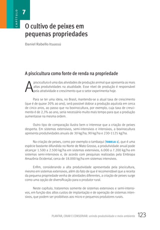 123PLANTAR, CRIAR E CONSERVAR: unindo produtividade e meio ambiente
Daniel Rabello Ituassú
O cultivo de peixes em
pequenas propriedades
A piscicultura como fonte de renda na propriedade
A
piscicultura é uma das atividades de produção animal que apresenta as mais
altas produtividades na atualidade. Esse nível de produção é responsável
pela atratividade e crescimento que o setor experimenta hoje.
Para se ter uma ideia, no Brasil, mantendo-se a atual taxa de crescimento
(que é de quase 20% ao ano), será possível dobrar a produção aquícola em cerca
de cinco anos, ao passo que na bovinocultura, por exemplo, cuja taxa de cresci-
mento é de 2,3% ao ano, seria necessário muito mais tempo para que a produção
aumentasse na mesma ordem.
Outro tipo de comparação ilustra bem o interesse que a criação de peixes
desperta. Em sistemas extensivos, semi-intensivos e intensivos, a bovinocultura
apresenta produtividades anuais de 30 kg/ha; 90 kg/ha e 230-1125 kg/ha.
Na criação de peixes, como por exemplo o tambaqui (tabela 1), que é uma
espécie bastante difundida no Norte de Mato Grosso, a produtividade anual pode
alcançar 1.500 a 2.500 kg/ha em sistemas extensivos, 6.000 a 7.200 kg/ha em
sistemas semi-intensivos e, de acordo com pesquisas realizadas pela Embrapa
Amazônia Ocidental, cerca de 18.000 kg/ha em sistemas intensivos.
Enfim, considerando a alta produtividade apresentada pela piscicultura,
mesmo em sistemas extensivos, além do fato de que é recomendável que a receita
da pequena propriedade venha de atividades diferentes, a criação de peixes surge
como uma opção de diversificação para o produtor rural.
Neste capítulo, trataremos somente de sistemas extensivos e semi-intensi-
vos, em função dos altos custos de implantação e de operação de sistemas inten-
sivos, que podem ser proibitivos aos micro e pequenos produtores rurais.
7CAPÍTULO
 