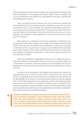 125PLANTAR, CRIAR E CONSERVAR: unindo produtividade e meio ambiente
CAPÍTULO 7
Isto ocorre porque mesmo em terrenos planos, há necessidade de remoção, trans-
porte, espalhamento e compactação de material (solo), de forma a garantir não
só a sua estabilidade, mas também sua capacidade de reter água, características
importantes para os viveiros.
Logo, a escolha de locais de relevo suave, que minimizem os trabalhos de
movimentação de terra, é uma das principais providências a se tomar. Em geral,
recomenda-se que o local escolhido não apresente declividades superiores a
5%, ou seja, locais que tenham variação de 5 cm na altura para cada 100 cm ho-
rizontais. Valores de declividade muito acima deste limite oneram muito a obra,
podendo até inviabilizar o empreendimento, em função do aumento do custo
com horas-máquina.
Adicionalmente, as diferenças entre preços praticados em diferentes regi-
ões de Mato Grosso podem agravar esta situação. Por exemplo, valores de mais
de R$ 250,00 por hora de trabalho foram registrados em Santa Cruz do Xingu,
no Nordeste do MT, enquanto que em alguns locais do Meio-Norte do Estado,
esses valores variam de R$ 150,00 a R$ 180,00. Dessa forma, em locais com
área alagada e declividade semelhantes, o custo da hora-máquina pode tornar
uma piscicultura inviável.
Além das características topográficas, ao se pensar na criação de peixes, é
importante verificar as características de solo, uma vez que os tanques devem ter
a capacidade de reter água. Solos que possuem essa característica são ditos im-
permeáveis, característica que é alcançada com teores de argila iguais ou maiores
que 30%.
Os viveiros semi-escavados ou de barragem são estruturas que sempre es-
tarão expostas ao sol e chuva. Por esse motivo, é interessante que esses solos
tenham a capacidade de se manter estáveis em condições de encharcamento ou
de desidratação, isto é, tenham uma boa plasticidade. Solos com teor de argila de
30% a 35% também apresentam esta característica. Solos com maiores quantida-
des de areia e silte tendem a se liquefazer à medida em que a umidade do solo
aumenta, notadamente durante o período chuvoso. Por outro lado, teores de argila
excessivamente altos podem tornar o solo quebradiço em condições de desidrata-
ção, ocasião observada no período de estiagem.
a fração inorgânica ou mineral dos solos está presente como partícu-
las de diferentes tamanhos, o que determina o nome como são conhe-
cidas, tais como pedregulho, pedra, cascalho, seixo, areia, silte e ar-
gila. as partículas maiores como pedregulho, pedra, cascalho, seixo
e areia são facilmente visíveis, mas as partículas mais finas como silte
e argila podem somente ser visualizadas em microscópio (fao, 2003).
 