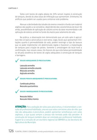 126 PLANTAR, CRIAR E CONSERVAR: unindo produtividade e meio ambiente
CAPÍTULO 7
Solos com teores de argila abaixo de 20% seriam inaptos à construção
de tanques, devido às altas taxas de infiltração que apresentam. Entretanto, há
artifícios que podem ser usados para contornar este problema.
Atenuar a declividade dos taludes do viveiro e revestir o fundo com material
argiloso são opções a se considerar, dependendo das características do local. Há
ainda, possibilidade de aplicação de calcário acima da dose recomendada e até
aplicação de esterco animal no fundo do viveiro para selamento do solo.
Na prática, a observação tem demonstrado que um solo apto à agricul-
tura não o é para a piscicultura e vice-versa. Logo, locais que apresentam limi-
tações quanto à permeabilidade do solo, podem restringir o tipo de lavoura
que se pode implementar em determinada região e favorecer a implantação
de tanques para criação de peixes. Somente a amostragem do local trará a
confirmação, mas nesses casos, há chances de que esta baixa permeabilidade
se dê pela existência de teores de argila adequados à construção de tanques
e barragens.
solos adequados à piscicultura:
Latossolo vermelho
Latossolo vermelho amarelo
Nitossolo vermelho
Argissolo vermelho
solos pouco adequados à piscicultura:
Cambissolo plíntico
Neossolo quartzarênico
solos inadequados à piscicultura:
Neossolo litólico
Neossolo litólico húmico
ATENÇÃO: Para avaliação de solos para piscicultura, é recomendável a con-
sulta de profissional habilitado, uma vez que solos com teores altos de silte, que
não são adequados à piscicultura, podem apresentar semelhanças com solos
argilosos, o que quase sempre a pessoa não treinada pode não perceber. A
construção de tanques também deve ser orientada por profissional habilitado.
Sugere-se a consulta de um escritório regional da EMPAER ou da Secretaria de
Agricultura do Município.
 