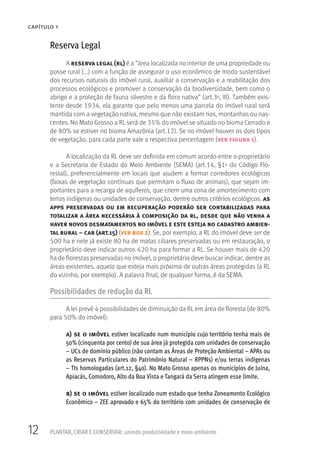12 PLANTAR, CRIAR E CONSERVAR: unindo produtividade e meio ambiente
CAPÍTULO 1
Reserva Legal
A reserva legal (rl) é a “área localizada no interior de uma propriedade ou
posse rural (...) com a função de assegurar o uso econômico de modo sustentável
dos recursos naturais do imóvel rural, auxiliar a conservação e a reabilitação dos
processos ecológicos e promover a conservação da biodiversidade, bem como o
abrigo e a proteção de fauna silvestre e da flora nativa” (art.3o, III). Também exis-
tente desde 1934, ela garante que pelo menos uma parcela do imóvel rural será
mantida com a vegetação nativa, mesmo que não existam rios, montanhas ou nas-
centes. No Mato Grosso a RL será de 35% do imóvel se situado no bioma Cerrado e
de 80% se estiver no bioma Amazônia (art.12). Se no imóvel houver os dois tipos
de vegetação, para cada parte vale a respectiva percentagem (ver figura 1).
A localização da RL deve ser definida em comum acordo entre o proprietário
e a Secretaria de Estado do Meio Ambiente (SEMA) (art.14, §1o do Código Flo-
restal), preferencialmente em locais que ajudem a formar corredores ecológicos
(faixas de vegetação contínuas que permitam o fluxo de animais), que sejam im-
portantes para a recarga de aquíferos, que criem uma zona de amortecimento com
terras indígenas ou unidades de conservação, dentre outros critérios ecológicos. as
apps preservadas ou em recuperação poderão ser contabilizadas para
totalizar a área necessária à composição da rl, desde que não venha a
haver novos desmatamentos no imóvel e este esteja no cadastro ambien-
tal rural – car (art.15) (ver box 2). Se, por exemplo, a RL do imóvel deve ser de
500 ha e nele já existe 80 ha de matas ciliares preservadas ou em restauração, o
proprietário deve indicar outros 420 ha para formar a RL. Se houver mais de 420
ha de florestas preservadas no imóvel, o proprietário deve buscar indicar, dentre as
áreas existentes, aquela que esteja mais próxima de outras áreas protegidas (a RL
do vizinho, por exemplo). A palavra final, de qualquer forma, é da SEMA.
Possibilidades de redução da RL
A lei prevê 4 possibilidades de diminuição da RL em área de floresta (de 80%
para 50% do imóvel):
a) se o imóvel estiver localizado num município cujo território tenha mais de
50% (cinquenta por cento) de sua área já protegida com unidades de conservação
– UCs de domínio público (não contam as Áreas de Proteção Ambiental – APAs ou
as Reservas Particulares do Patrimônio Natural – RPPNs) e/ou terras indígenas
– TIs homologadas (art.12, §4o). No Mato Grosso apenas os municípios de Juína,
Apiacás, Comodoro, Alto da Boa Vista e Tangará da Serra atingem esse limite.
b) se o imóvel estiver localizado num estado que tenha Zoneamento Ecológico
Econômico – ZEE aprovado e 65% do território com unidades de conservação de
 