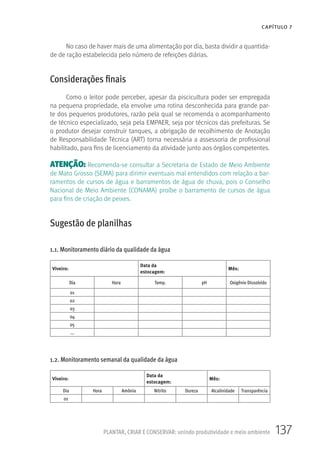 137PLANTAR, CRIAR E CONSERVAR: unindo produtividade e meio ambiente
CAPÍTULO 7
No caso de haver mais de uma alimentação por dia, basta dividir a quantida-
de de ração estabelecida pelo número de refeições diárias.
Considerações finais
Como o leitor pode perceber, apesar da piscicultura poder ser empregada
na pequena propriedade, ela envolve uma rotina desconhecida para grande par-
te dos pequenos produtores, razão pela qual se recomenda o acompanhamento
de técnico especializado, seja pela EMPAER, seja por técnicos das prefeituras. Se
o produtor desejar construir tanques, a obrigação de recolhimento de Anotação
de Responsabilidade Técnica (ART) torna necessária a assessoria de profissional
habilitado, para fins de licenciamento da atividade junto aos órgãos competentes.
ATENÇÃO: Recomenda-se consultar a Secretaria de Estado de Meio Ambiente
de Mato Grosso (SEMA) para dirimir eventuais mal entendidos com relação a bar-
ramentos de cursos de água e barramentos de água de chuva, pois o Conselho
Nacional de Meio Ambiente (CONAMA) proíbe o barramento de cursos de água
para fins de criação de peixes.
Sugestão de planilhas
1.1. Monitoramento diário da qualidade da água
Viveiro:
Data da
estocagem:
Mês:
Dia Hora Temp. pH Oxigênio Dissolvido
01
02
03
04
05
...
1.2. Monitoramento semanal da qualidade da água
Viveiro:
Data da
estocagem:
Mês:
Dia Hora Amônia Nitrito Dureza Alcalinidade Transparência
01
 
