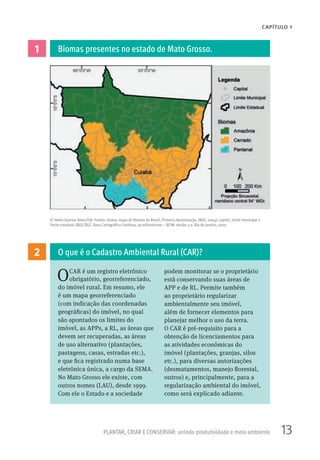 13PLANTAR, CRIAR E CONSERVAR: unindo produtividade e meio ambiente
CAPÍTULO 1
© Heber Querioz Alves/ISA. Fontes: bioma: mapa de Biomas do Brasil, Primeira Aproximação, IBGE, 2004); capital, limite municipal e
limite estadual: IBGE/DGC. Base Cartográfica Contínua, ao milionésimo – BCIM: versão 3.0. Rio de Janeiro, 2010.
2
1
OCAR é um registro eletrônico
obrigatório, georreferenciado,
do imóvel rural. Em resumo, ele
é um mapa georreferenciado
(com indicação das coordenadas
geográficas) do imóvel, no qual
são apontados os limites do
imóvel, as APPs, a RL, as áreas que
devem ser recuperadas, as áreas
de uso alternativo (plantações,
pastagens, casas, estradas etc.),
e que fica registrado numa base
eletrônica única, a cargo da SEMA.
No Mato Grosso ele existe, com
outros nomes (LAU), desde 1999.
Com ele o Estado e a sociedade
podem monitorar se o proprietário
está conservando suas áreas de
APP e de RL. Permite também
ao proprietário regularizar
ambientalmente seu imóvel,
além de fornecer elementos para
planejar melhor o uso da terra.
O CAR é pré-requisito para a
obtenção de licenciamentos para
as atividades econômicas do
imóvel (plantações, granjas, silos
etc.), para diversas autorizações
(desmatamentos, manejo florestal,
outros) e, principalmente, para a
regularização ambiental do imóvel,
como será explicado adiante.
O que é o Cadastro Ambiental Rural (CAR)?
Biomas presentes no estado de Mato Grosso.
 