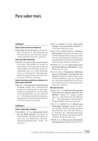 139PLANTAR, CRIAR E CONSERVAR: unindo produtividade e meio ambiente
CAPÍTULO 1
Sobre Cotas de Reserva Ambiental
Bolsa Verde do Rio de Janeiro: Mercado Flo-
restal. Disponível em: <http://www.bvrio.org/
site/index.php/mercados/florestal/cotas-de-
-reserva-ambiental>. Acesso em: 13/09/2013.
Sobre Servidão Ambiental
HERCOWITZ, M. O que eu faço com esse mato?
Uma análise socioeconômica do mercado de
compensações de Reserva Legal na Bacia do
Xingu no Mato Grosso. São Paulo: Instituto So-
cioambiental, 2009. 91 p. (Série Documentos
do ISA, 11). Disponível em: <http://loja.socio-
ambiental.org/loja/detalhe_produto.html?id_
prd=10331>. Acesso em: 13/09/2013.
Sobre incentivos econômicos voltados à re-
gularização ambiental
CARDOSO, L V. Financiamento Agroambiental
no Brasil: subsídio para o desenvolvimento
de políticas de crédito de apoio à regularização
ambiental de propriedades rurais. São Paulo,
InstitutoSocioambiental, 2011. 78 p. Disponível
em: <http://www.socioambiental.org/pt-br/o-
isa/publicacoes/financiamento-agroambiental-
-no-brasil>. Acesso em: 13/09/2013.
CAPÍTULO 2
Sobre restauração ecológica
ALBUQUERQUE, L.B. et al. Restauração Ecoló-
gica de Matas Ripárias: uma questão de
sustentabilidade. Planaltina. DF: Embrapa Cer-
rados, 2010. 77 p. Disponível em: <www.cpac.
embrapa.br/download/1922/t> Acesso em:
13/09/2013.
ENGEL, V.L.; GANDARA, F.B. (Org.). Restauração
Ecológica de Ecossistemas Naturais. 2a
ed. Botucatu: FEPAF, 2003. 340 p.
GALVÃO, A.P.M.; PORFÍRIO-DA-SILVA, V. Restaura-
ção Florestal: fundamentos e estudos de caso.
Colombo: Embrapa Florestas, 2005. 139 p. Dispo-
nível em: <http://vendasliv.sct.embrapa.br/liv4/
consultaProduto.do?metodo=detalhar&codigoPr
oduto=00076520>. Acesso em: 13/09/2013.
KAGEYAMA, P.Y. et al. (Ed.). Restauração Ecoló-
gica de Ecossistemas Degradados. Viçosa:
Editora UFV, 2012. 293 p.
TRES, D.R.; REIS, A. Perspectivas Sistêmicas
para a Conservação e Restauração Am-
biental: do pontual ao contexto. Itajaí : Herbá-
rio Barbosa Rodrigues, 2009. 374 p. Disponível
em: < http://www.rasambiental.com.br/wp-con-
tent/uploads/2013/01/20110314044310.pdf>.
Acesso em: 13/09/2013.
Manuais técnicos
AQUINO, F. de G. et al. Módulos de Recuperação
de Cerrado com Espécies Nativas de Uso
Múltiplo. Planaltina. DF: Embrapa Cerrados,
2009. 50 p. (Série Documentos 209). Disponível
em: <http://www.infoteca.cnptia.embrapa.br/
handle/doc/856158>. Acesso em: 13/09/2013.
CURY, R.T.S.; CARVALHO JR., O. Manual para
Restauração Florestal: florestas de transi-
ção. Canarana: Instituto de Pesquisa Ambien-
tal da Amazônia, 2011. (Série Boas Práticas, v.
5). Disponível em: <http://www.ipam.org.br/
biblioteca/livro/Manual-para-Restauracao-Flo-
restal/591>. Acesso em: 13/09/2013.
DURIGAN, G. et al. Manual para Recuperação
da Vegetação de Cerrado. São Paulo: Secre-
Para saber mais
 