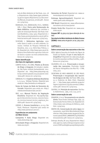 140 PLANTAR, CRIAR E CONSERVAR: unindo produtividade e meio ambiente
PARA SABER MAIS
taria de Meio Ambiente de São Paulo, 2011. 78
p. Disponivel em: <http://www.sigam.ambiente.
sp.gov.br/sigam2/Repositorio/222/Documen-
tos/Manual_recuperacao_cerrado.pdf>. Acesso
em: 13/09/2013.
RODRIGUES, R.R.; BRANCALION, P.H.S.; ISERNHA-
GEN, I. (Org.). Pacto pela Restauração da
Mata Atlântica: referencial dos conceitos e
ações de restauração florestal. São Paulo: Insti-
tuto Bioatlântica, 2009. 246 p. Disponível em: <
http://www.pactomataatlantica.org.br/pdf/re-
ferencial-teorico.pdf>. Acesso em: 13/09/2013.
SCHIESARI, L. Defensivos Agrícolas: como
evitar danos à saúde e ao meio ambiente. Ca-
narana: Instituto de Pesquisa Ambiental da
Amazônia, 2012. 12 p. (Série Boas Práticas, v.
8). Disponível em: <http://www.ipam.org.br/bi-
blioteca/livro/Defensivos-agricolas-Como-evi-
tar-danos-a-saude-e-ao-meio-ambiente/681>.
Acesso em: 13/09/2013.
Sobre identificação
dos tipos de vegetação e plantas
CAMPOS FILHO, E. M. (ORG). Plante as Árvores
do Xingu e Araguaia. Ed revisada e amplia-
da. São Paulo: Instituto Socioambiental. 2012.
Disponível em: <http://www.yikatuxingu.org.
br/wp-content/uploads/2013/03/plante-novo-
-baixa.pdf>. Acesso em: 13/09/2013.
CARVALHO,P.E.R.EspéciesArbóreasBrasileiras
1, 2, 3, 4. Embrapa Florestas. Disponível para
venda em: <http://vendasliv.sct.embrapa.br>
Guias de Campo da Rede de Sementes do
Cerrado. Disponíveis para venda em: <http://
rededesementesdocerrado.com.br/>
IBGE, 2012. Manual Técnico da Vegetação
Brasileira. Disponível em: <ftp://geoftp.ibge.
gov.br/documentos/recursos_naturais/manu-
ais_tecnicos/manual_tecnico_vegetacao_bra-
sileira.pdf>. Acesso em: 13/09/2013.
LORENZI, H. Árvores brasileiras 1, 2 e 3. São
Paulo: Plantarum. Disponível para venda em
<http://www.plantarum.com.br/>.
Experiências em andamento
em Mato Grosso
Campanha Y Ikatu Xingu: Disponível em:
<www.yikatuxingu.org>
Articulação Xingu e Araguaia: Disponível em:
<www.axa.org.br>
Sementes do Portal: Disponível em: <www.se-
mentesdoportal.com.br/portal>
Embrapa Agrossilvipastoril: Disponível em:
<www.cpamt.sede.embrapa.br>
ONF Brasil: Disponível em: <www.reflorestamen-
toecarbono.com.br/novo/portal>
Projeto Verde Rio: Disponível em: <www.acao-
verde.org.br>
Empaer/MT: 65-3613-1723 (para obtenção de mu-
das)
Secretaria do Meio Ambiente do Mato Grosso
(SEMA): <www.sema.mt.gov.br>; ou 65- 3613-7200
CAPÍTULO 3
Sobre conservação das nascentes e dos rios
AESA. Agência Executiva de Gestão das Águas do
Estado da Paraíba. O que é uma bacia hi-
drográfica? Disponível em: www.aesa.pb.gov.
br/comites/paraiba/cartilhas/Cartilha_2.pdf>.
Acesso em 13/09/2013.
CALHEIROS, R.O. et al. Preservação e recupe-
ração das nascentes. Piracicaba: Comitê
das Bacias Hidrográficas dos Rios PCJ – CTRN,
2004. 40 p.
SECRETARIA DE MEIO AMBIENTE DE SÃO PAULO.
Preservação e recuperação das nascen-
tes de água e de vida.São Paulo:SMA, 2009.
35 p. (Cadernos da Mata Ciliar). Disponível
em: < http://www.sigam.ambiente.sp.gov.br/
Sigam2/repositorio/259/documentos/cadNas-
centes.pdf>. Acesso em: 13/09/2013.
SILVEIRA, S.H. Poluição de nascentes: São Pau-
lo: Balde Branco, 1984, v.18, n.231, p.6-8.
Sobre conservação do solo
DENARDIN, J.E et al. Terraceamento em plantio
direto. Passo Fundo: Embrapa Trigo, 1999. 3 p.
(Comunicado Técnico Online, 8). Disponível em:
<http://www.cnpt.embrapa.br/biblio/p_co08.
htm>. 13/09/2013.
EMATER–MG. Conservação do solo e água: ter-
raceamento. 2006 (Série Meio Ambiente) Dispo-
nívelem:<http://www.emater.mg.gov.br/doc/in-
tranet/upload/RESP_AMBIENTAL%5CFOLDERS/
terraceamento2.pdf>. Acesso em: 13/09/2013.
Embrapa.Brasília,DF.2013.Disponívelem:<http://
www.agencia.cnptia.embrapa.br/gestor/arroz/
arvore/CONT000fohgb6cq02wyiv8065610dfrs-
 