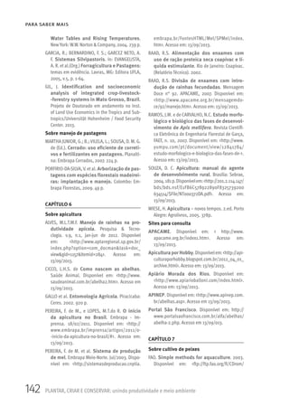 142 PLANTAR, CRIAR E CONSERVAR: unindo produtividade e meio ambiente
PARA SABER MAIS
Water Tables and Rising Temperatures.
NewYork: W.W. Norton &Company, 2004. 239 p.
GARCIA, R.; BERNARDINO, F. S.; GARCEZ NETO, A.
F. Sistemas Silvipastoris. In: EVANGELISTA,
A. R. et al.(Org.) Forragicultura e Pastagens:
temas em evidência. Lavras, MG: Editora UFLA,
2005, v.5, p. 1-64.
GIL, J. Identification and socioeconomic
analysis of integrated crop-livestock-
-forestry systems in Mato Grosso, Brazil.
Projeto de Doutorado em andamento no Inst.
of Land Use Economics in the Tropics and Sub-
tropics/Universität Hohenheim / Food Security
Center. 2013.
Sobre manejo de pastagens
MARTHA JUNIOR, G.; B.; VILELA, L.; SOUSA, D. M. G.
de (Ed.). Cerrado: uso eficiente de correti-
vos e fertilizantes em pastagens. Planalti-
na: Embrapa Cerrados, 2007. 224 p.
PORFIRIO-DA-SILVA, V. et al. Arborização de pas-
tagens com espécies florestais madeirei-
ras: implantação e manejo. Colombo: Em-
brapa Florestas, 2009. 49 p.
CAPÍTULO 6
Sobre apicultura
ALVES, M.L.T.M.F. Manejo de rainhas na pro-
dutividade apícola. Pesquisa & Tecno-
clogia. v.9, n.1, jan-jun de 2012. Disponível
em: <http://www.aptaregional.sp.gov.br/
index.php?option=com_docman&task=doc_
view&gid=1157&Itemid=284>. Acesso em:
13/09/2013.
CICCO, L.H.S. de Como nascem as abelhas.
Saúde Animal. Disponível em: <http://www.
saudeanimal.com.br/abelha2.htm>. Acesso em
13/09/2013.
GALLO et al. Entomologia Agrícola. Piracicaba:
Ceres. 2002. 920 p.
PEREIRA, F. de M., e LOPES, M.T.do R. O início
da apicultura no Brasil. Embrapa - Im-
prensa. 18/02/2011. Disponível em: <http://
www.embrapa.br/imprensa/artigos/2011/o-
-inicio-da-apicultura-no-brasil/#>. Acesso em:
13/09/2013.
PEREIRA, F. de M. et al. Sistema de produção
de mel. Embrapa Meio-Norte. Jul/2003. Dispo-
nível em: <http://sistemasdeproducao.cnptia.
embrapa.br/FontesHTML/Mel/SPMel/index.
htm>. Acesso em: 13/09/2013.
RAAD, R.S. Alimentação dos enxames com
uso de ração proteica seca coapivac e lí-
quida estimulante. Rio de Janeiro: Coapivac.
(Relatório Técnico). 2002.
RAAD, R.S. Divisão de enxames com intro-
dução de rainhas fecundadas. Mensagem
Doce n° 92. APACAME, 2007. Disponível em:
<http://www.apacame.org.br/mensagemdo-
ce/92/manejo.htm>. Acesso em: 13/09/2013.
RAMOS, J.M. e de CARVALHO, N.C. Estudo morfo-
lógico e biológico das fases de desenvol-
vimento de Apis mellifera. Revista Científi-
ca Eletrônica de Engenharia Florestal de Garça,
FAEF, n. 10, 2007. Disponível em: <http://www.
yumpu.com/pt/document/view/12841784/
estudo-morfologico-e-biologico-das-fases-de->.
Acesso em: 13/09/2013.
SOUZA, D. C. Apicultura: manual do agente
de desenvolvimento rural. Brasilia: Sebrae,
2004.181p.Disponívelem:<http://201.2.114.147/
bds/bds.nsf/E1FB6C578922890F8325739200
634514/$File/NT000372DA.pdf>. Acesso em:
13/09/2013.
WIESE, H. Apicultura – novos tempos. 2.ed. Porto
Alegre: Agrolivros, 2005. 378p.
Sites para consulta
APACAME. Disponível em: < http://www.
apacame.org.br/index1.htm>. Acesso em:
13/09/2013.
ApiculturaporHobby.Disponívelem:<http://api-
culturaporhobby.blogspot.com.br/2012_04_01_
archive.html>. Acesso em: 13/09/2013.
Apiário Morada dos Rios. Disponível em:
<http://www.apiarioballoni.com/index.html>.
Acesso em: 13/09/2013.
APINEP. Disponível em: <http://www.apinep.com.
br/abelhas.asp>. Acesso em 13/09/2013.
Portal São Francisco. Disponível em: http://
www.portalsaofrancisco.com.br/alfa/abelhas/
abelha-2.php. Acesso em 13/09/013.
CAPÍTULO 7
Sobre cultivo de peixes
FAO. Simple methods for aquaculture. 2003.
Disponível em: <ftp://ftp.fao.org/fi/CDrom/
 