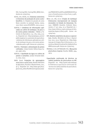 143PLANTAR, CRIAR E CONSERVAR: unindo produtividade e meio ambiente
PARA SABER MAIS
FAO_Training/FAO_Training/ENG_MENU.htm>.
Acesso em: 13/09/2013.
KICHEL, A.N.; KICHEL, A.G. Sistemas extensivos
e intensivos de produção de carne custo/
benefício. In: Simpósio de pecuária de corte:
Novos conceitos na produção bovina, Lavras,
2002.Anais. Lavras:UFLA/NEPEC, 2002, p.19-42.
KUBITZA, F. Coletânea de informações apli-
cadas ao cultivo do tambaqui, do pacu e
de outros peixes redondos – Parte 2. Pa-
norama da Aquicultura, v.14, n.83, 2004, p.13-
23. Disponível em: <http://projetopacu.com.br/
public/paginas/211-panorama-da-aquicultura-
-coletanea-de-informacoes-aplicadas-ao-culti-
vo-do-tambaqui-do-pacu-e-de-outros-peixes-
-redondos-parte-2.pdf>. Acesso em: 13/09/2013.
KUBITZA, F. Nutrição e alimentação de peixes
cultivados. Campo Grande: Editora Acqua Su-
pre, 1998, 108 p.
KUBITZA, F. Qualidade da água no cultivo de
peixes e camarões. Jundiaí: Fernando Kubit-
za, 2003, 229 p.
MAPA. Brasil: Projeções do agronegócio
2010/2011 a 2020/2021. Brasília: Ministério
da Agricultura, Pecuária e Abastecimento, 2011,
58 p. Disponível em: <http://www.agricultura.
gov.br/arq_editor/file/Ministerio/gestao/proje-
cao/PROJECOES%20DO%20AGRONEGOCIO%20
2010-11%20a%202020-21%20-%202_0.pdf>.
Acesso em: 13/09/2013.
MELO, L.A.; IZEL, A.C.U. Criação de tambaqui
(Colossoma macropomum) em tanques
escavados no Estado do Amazonas. Ma-
naus: EMBRAPA Amazônia Ocidental (Docu-
mentos n.º 32), 2004, 20 p. Disponível em: <
http://www.infoteca.cnptia.embrapa.br/bits-
tream/doc/674621/1/Doc32.pdf>. Acesso em:
13/09/2013.
MPA. Boletim estatístico da pesca e aquicul-
tura. Brasília: Ministério da Pesca e Aquicul-
tura, 2012, 129 p. Disponível em: <http://www.
mpa.gov.br/images/Docs/Informacoes_e_Es-
tatisticas/Boletim%20Estat%C3%ADstico%20
MPA%202010.pdf>. Acesso em: 13/09/2013.
PROENÇA, C.E.M.; BITTENCOURT, P.R.L. Manual de
piscicultura tropical. Brasília: IBAMA, 1994,
196 p.
Capacitação continuada de técnicos na
cadeia produtiva da piscicultura no MT.
Disponível em: <http://cpamt.sede.embrapa.
br/biblioteca/capacitacao-continuada-de-
-tecnicos-da-cadeia-produtiva-da-piscicultura>.
Acesso em: 13/09/2013.
 