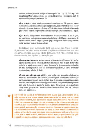 14 PLANTAR, CRIAR E CONSERVAR: unindo produtividade e meio ambiente
CAPÍTULO 1
domínio público e/ou terras indígenas homologadas (art.12, § 5o). Essa regra não
se aplica ao Mato Grosso, pois ele não tem o ZEE aprovado e tem apenas 20% de
seu território protegido por UCs ou TIs.
c) se o imóvel estiver localizado num estado que tenha um ZEE aprovado, e esse
indicaráreas passíveis de consolidação agropecuária, oGoverno Federalpode decidir
diminuiraRLnessasáreas(art.13).ComooZEEdoMatoGrossoaindanãofoiaprovado
peloGovernoFederal,porproblemastécnicos,essaregratampoucoseaplicaàregião.
d) se a área foi legalmente desmatada antes de 1998, quando a RL era de 50%,
e o proprietário puder comprovar essa situação junto à SEMA com a autorização de
desmatamento emitida à época (desde 1965 é obrigatória autorização para des-
matar qualquer área de floresta nativa).
Em todos os casos a diminuição da RL vale apenas para fins de recompo-
sição, ou seja, se aplica apenas a imóveis que já estavam desmatados para além
dos 20% permitidos quando da edição da lei, em 2012, não permitindo novos
desmatamentos. Isso significa, por exemplo, que:
a) nos municípios que tenham mais de 50% de seu território como UCs ou TIs,
apenas os imóveis que em 2012 já tinham desmatado mais de 20% de florestas
poderão se legalizar com uma RL menor do que 80%. Desmatamentos realizados
em 2013 ou nos próximos anos não poderão ser legalizados, e a área deverá ser
recomposta até o limite de 80%.
b) nos municípios que o ZEE – caso venha a ser aprovado pelo Governo
Federal – apontar como passíveis de consolidação e consequente diminuição
da RL, apenas os imóveis que já tinham área desmatada em 2012 (ou em data
anterior prevista pelo zoneamento) para além dos 20% poderão se regularizar
com uma RL menor do que 80%. Mesmo que o ZEE venha a ser aprovado em
2013, ou em qualquer data posterior, desmatamentos feitos após 2012 não po-
derão ser legalizados.
em todos os casos, é importante deixar claro que a diminuição da rl
não significa que possa haver desmatamentos até esse limite. como
dito anteriormente, não se permite novos desmatamentos, pois a redu-
ção é exclusivamente para fins de regularização. isso quer dizer, por
exemplo, que se um imóvel tiver 60% de florestas preservadas (incluin-
do as apps), numa região indicada pelo zee como apta à redução da rl,
e o desmatamento tiver ocorrido em 2001, ele não precisará recuperar
a área até os 80%, mas tampouco poderá desmatar até os 50%. nesse
caso, sua rl será de 60%, sendo que sobre aquilo que exceder os 50%
poderá ser emitida cota de reserva ambiental – cra (art.68, §2o).
 