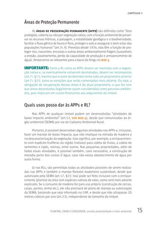 15PLANTAR, CRIAR E CONSERVAR: unindo produtividade e meio ambiente
CAPÍTULO 1
Áreas de Proteção Permanente
As áreas de preservação permanente (apps) são definidas como “área
protegida, coberta ou não por vegetação nativa, com a função ambiental de preser-
var os recursos hídricos, a paisagem, a estabilidade geológica e a biodiversidade,
facilitar o fluxo gênico de fauna e flora, proteger o solo e assegurar o bem-estar das
populações humanas” (art.3o, II). Previstas desde 1934, elas têm a função de pro-
teger rios, nascentes, encostas e outras áreas ambientalmente frágeis (suscetíveis
a erosão, assoreamento, perda da capacidade de produção e armazenamento de
água). Destacamos as relevantes para a bacia do Xingu no box 3.
IMPORTANTE: Tanto a RL como as APPs devem ser mantidas com a vegeta-
ção nativa e, se eventualmente estiverem desmatadas, devem ser recompostas
(art.7o, §1o), mesmo que o autor do desmate tenha sido um proprietário anterior
(art.7o, §2o), salvo as exceções que serão comentadas mais adiante. Ou seja, a
obrigação de recuperação dessas áreas é do atual proprietário, o que faz com
que áreas desmatadas ilegalmente sejam consideradas como passivos ambien-
tais, pois implicam em custos financeiros aos adquirentes do imóvel.
Quais usos posso dar às APPs e RL?
Nas APPs de qualquer imóvel podem ser desenvolvidas “atividades de
baixo impacto ambiental” (art.52, ver box 4), desde que comunicadas ao ór-
gão ambiental (SEMA) por via do Cadastro Ambiental Rural.
Portanto, é possível desenvolver algumas atividades nas APPs e, inclusive,
fazer um manejo de baixo impacto, que não implique na retirada de madeira e
na descaracterização da vegetação. Isso significa, por exemplo, o enriquecimen-
to com espécies frutíferas da região (nativas) para coleta de frutas, a coleta de
sementes e cipós, resinas, entre outros. Nas pequenas propriedades, além de
todas essas atividades, é possível também, caso necessário, a construção de
moradia perto dos cursos d´água, caso não exista abastecimento de água por
outra forma.
Já nas RLs, são permitidas todas as atividades possíveis de serem realiza-
das nas APPs e também o manejo florestal madeireiro sustentável, desde que
autorizado pela SEMA (art.17, §1o). Isso pode ser feito inclusive com o enrique-
cimento (plantio) da área com espécies nativas de valor, como será mais adiante
explicado. Se o consumo de madeira for para uso próprio (construção de cercas,
casas, pontes, lenha etc.), ele não precisará de plano de manejo ou autorização
da SEMA, bastando que seja informado no CAR, e desde que não ultrapasse 20
metros cúbicos por ano (art.23), independente do tamanho do imóvel.
 