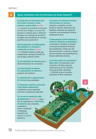18 PLANTAR, CRIAR E CONSERVAR: unindo produtividade e meio ambiente
CAPÍTULO 1
4
2
a) abertura de pequenas vias
de acesso interno e suas
pontes e pontilhões (figura
2c), quando necessárias à travessia
de um curso d’água, ao acesso de
pessoas e animais para a obtenção
de água ou à retirada de produtos
oriundos das atividades de manejo
agroflorestal sustentável.
b) implantação de instalações
necessárias à captação e
condução de água (figura
2b ) e fluentes tratados, desde que
comprovada a outorga do direito de
uso da água, quando couber.
c) implantação de trilhas para o
desenvolvimento do ecoturismo.
d) construção de rampa
de lançamento de barcos e
pequeno ancoradouro.
e) construção e manutenção
de cercas na propriedade.
f) pesquisa científica relativa
a recursos ambientais,
respeitados outros requisitos
previstos na legislação aplicável.
g) coleta de produtos não
madeireiros (figura 2a ) para
fins de subsistência e produção
de mudas como sementes,
castanhas e
frutos, respeitada
a legislação
específica de
acesso a recursos
genéticos.
h) plantio de espécies nativas
produtoras de frutos,
sementes, castanhas e outros
produtos vegetais, desde que não
implique supressão da vegetação
existente nem prejudique a função
ambiental da área.
i) exploração agroflorestal e
manejo florestal sustentável,
comunitário e familiar, incluindo
a extração de produtos florestais
não madeireiros, desde que não
descaracterizem a cobertura vegetal
nativa existente nem prejudiquem a
função ambiental da área.
j) outras ações ou atividades
similares, reconhecidas como
eventuais e de baixo impacto
ambiental em ato do Conselho
Nacional do Meio Ambiente
– CONAMA ou dos Conselhos
Estaduais de Meio Ambiente.
Quais atividades são consideradas de baixo impacto?
2
na propriedade.
f) pesquisa científica relativa
a recursos ambientais,
respeitados outros requisitos
previstos na legislação aplicável.
g) coleta de produtos não
figura 2a ) para
fins de subsistência e produção
como sementes,
A.
B.
C.
 