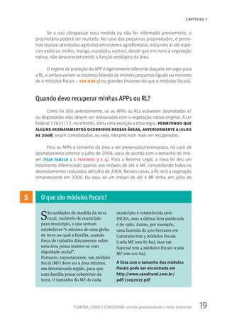 19PLANTAR, CRIAR E CONSERVAR: unindo produtividade e meio ambiente
CAPÍTULO 1
5
São unidades de medida da terra
rural, variáveis de município
para município, e que tentam
estabelecer “o mínimo de uma gleba
de terra na qual a família, usando
força de trabalho diretamente sobre
essa área possa manter-se com
dignidade social”.
Portanto, supostamente, um módulo
fiscal (MF) deve ser a área mínima,
em determinada região, para que
uma família possa sobreviver da
terra. O tamanho do MF de cada
município é estabelecida pelo
INCRA, mas a última lista publicada
é de 1980. Assim, por exemplo,
uma fazenda de 400 hectares em
Canarana tem 5 módulos fiscais
(cada MF tem 80 ha), mas em
Sapezal tem 4 módulos fiscais (cada
MF tem 100 ha).
A lista com o tamanho dos módulos
fiscais pode ser encontrada em
http://www.canalrural.com.br/
pdf/11097027.pdf
O que são módulos fiscais?
Se o uso ultrapassar essa medida ou não for informado previamente, o
proprietário poderá ser multado. No caso das pequenas propriedades, é permi-
tido realizar atividades agrícolas em sistema agroflorestal, incluindo aí até espé-
cies exóticas (milho, manga, eucalipto, outros), desde que em meio à vegetação
nativa, não descaracterizando a função ecológica da área.
O regime de proteção da APP é ligeiramente diferente daquele em vigor para
a RL, e ambos variam se estamos falando de imóveis pequenos (iguais ou menores
de 4 módulos fiscais – ver box 5) ou grandes (maiores do que 4 módulos fiscais).
Quando devo recuperar minhas APPs ou RL?
Como foi dito anteriormente, se as APPs ou RLs estiverem desmatadas e/
ou degradadas elas devem ser restauradas com a vegetação nativa original. A Lei
Federal 12651/12, no entanto, abriu uma exceção a essa regra, permitindo que
alguns desmatamentos ocorridos nessas áreas, anteriormente a julho
de 2008, sejam consolidados, ou seja, não precisam mais ser recuperados.
Para as APPs o tamanho da área a ser preservada/recomposta, no caso de
desmatamento anterior a julho de 2008, varia de acordo com o tamanho do imó-
vel (veja tabela 1 e figuras 3 e 4). Para a Reserva Legal, a nova lei deu um
tratamento diferenciado apenas aos imóveis de até 4 MF, consolidando todos os
desmatamentos realizados até julho de 2008. Nesses casos, a RL será a vegetação
remanescente em 2008. Ou seja, se um imóvel de até 4 MF tinha, em julho de
 
