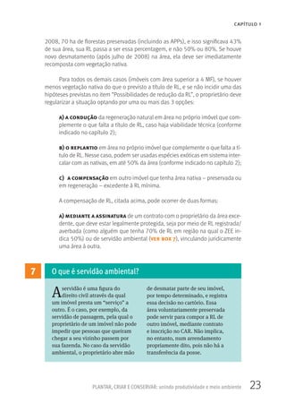 23PLANTAR, CRIAR E CONSERVAR: unindo produtividade e meio ambiente
CAPÍTULO 1
2008, 70 ha de florestas preservadas (incluindo as APPs), e isso significava 43%
de sua área, sua RL passa a ser essa percentagem, e não 50% ou 80%. Se houve
novo desmatamento (após julho de 2008) na área, ela deve ser imediatamente
recomposta com vegetação nativa.
Para todos os demais casos (imóveis com área superior a 4 MF), se houver
menos vegetação nativa do que o previsto a título de RL, e se não incidir uma das
hipóteses previstas no item “Possibilidades de redução da RL”, o proprietário deve
regularizar a situação optando por uma ou mais das 3 opções:
a) a condução da regeneração natural em área no próprio imóvel que com-
plemente o que falta a título de RL, caso haja viabilidade técnica (conforme
indicado no capítulo 2);
b) o replantio em área no próprio imóvel que complemente o que falta a tí-
tulo de RL. Nesse caso, podem ser usadas espécies exóticas em sistema inter-
calar com as nativas, em até 50% da área (conforme indicado no capítulo 2);
c) a compensação em outro imóvel que tenha área nativa – preservada ou
em regeneração – excedente à RL mínima.
A compensação de RL, citada acima, pode ocorrer de duas formas:
a) mediante a assinatura de um contrato com o proprietário da área exce-
dente, que deve estar legalmente protegida, seja por meio de RL registrada/
averbada (como alguém que tenha 70% de RL em região na qual o ZEE in-
dica 50%) ou de servidão ambiental (ver box 7), vinculando juridicamente
uma área à outra.
7
Aservidão é uma figura do
direito civil através da qual
um imóvel presta um “serviço” a
outro. É o caso, por exemplo, da
servidão de passagem, pela qual o
proprietário de um imóvel não pode
impedir que pessoas que queiram
chegar a seu vizinho passem por
sua fazenda. No caso da servidão
ambiental, o proprietário abre mão
de desmatar parte de seu imóvel,
por tempo determinado, e registra
essa decisão no cartório. Essa
área voluntariamente preservada
pode servir para compor a RL de
outro imóvel, mediante contrato
e inscrição no CAR. Não implica,
no entanto, num arrendamento
propriamente dito, pois não há a
transferência da posse.
O que é servidão ambiental?
 