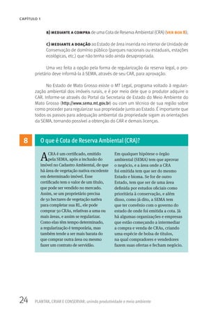 24 PLANTAR, CRIAR E CONSERVAR: unindo produtividade e meio ambiente
CAPÍTULO 1
8
ACRA é um certificado, emitido
pela SEMA, após a inclusão do
imóvel no Cadastro Ambiental, de que
há área de vegetação nativa excedente
em determinado imóvel. Esse
certificado tem o valor de um título,
que pode ser vendido no mercado.
Assim, se um proprietário precisa
de 50 hectares de vegetação nativa
para completar sua RL, ele pode
comprar 50 CRAs, relativas a uma ou
mais áreas, e assim se regularizar.
Como elas têm tempo determinado,
a regularização é temporária, mas
também tende a ser mais barata do
que comprar outra área ou mesmo
fazer um contrato de servidão.
Em qualquer hipótese o órgão
ambiental (SEMA) tem que aprovar
o negócio, e a área onde a CRA
foi emitida tem que ser do mesmo
Estado e bioma. Se for de outro
Estado, tem que ser de uma área
definida por estudos oficiais como
prioritária à conservação, e além
disso, como já dito, a SEMA tem
que ter convênio com o governo do
estado de onde foi emitida a cota. Já
há algumas organizações e empresas
que estão começando a intermediar
a compra e venda de CRAs, criando
uma espécie de bolsa de títulos,
na qual compradores e vendedores
fazem suas ofertas e fecham negócio.
O que é Cota de Reserva Ambiental (CRA)?
b) mediante a compra de uma Cota de Reserva Ambiental (CRA) (ver box 8);
c) mediante a doação ao Estado de área inserida no interior de Unidade de
Conservação de domínio público (parques nacionais ou estaduais, estações
ecológicas, etc.) que não tenha sido ainda desapropriada.
Uma vez feita a opção pela forma de regularização da reserva legal, o pro-
prietário deve informá-la à SEMA, através de seu CAR, para aprovação.
No Estado de Mato Grosso existe o MT Legal, programa voltado à regulari-
zação ambiental dos imóveis rurais, e é por meio dele que o produtor adquire o
CAR. Informe-se através do Portal da Secretaria de Estado do Meio Ambiente do
Mato Grosso (http://www.sema.mt.gov.br) ou com um técnico de sua região sobre
como proceder para regularizar sua propriedade junto ao Estado. É importante que
todos os passos para adequação ambiental da propriedade sigam as orientações
da SEMA, tornando possível a obtenção do CAR e demais licenças.
 