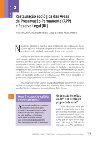 25PLANTAR, CRIAR E CONSERVAR: unindo produtividade e meio ambiente
Natalia Guerin, Ingo Isernhagen, Diego Barbosa Alves Antonio
Restauração ecológica das Áreas
de Preservação Permanente (APP)
e Reserva Legal (RL)
N
as últimas décadas, o incentivo ao desmatamento para implantação de ati-
vidades agrícolas foi substituído pela atual valorização de práticas sustentá-
veis de produção aliadas à conservação dos recursos naturais.
A realidade encontrada no campo é resultado da superexploração dos re-
cursos naturais realizada anteriormente: nascentes assoreadas, várzeas e florestas
ribeirinhas invadidas por espécies exóticas agressivas (como os capins e cipós),
ou ocupadas com lavoura e/ou pecuária, contribuindo para o assoreamento dos
córregos e rios. Porém, conforme apresentado no capítulo 1, os produtores são
obrigados por lei a preservar as Áreas de Preservação Permanente (APP) e Reserva
Legal (RL) dentro de suas propriedades e, embora tenham ocorrido algumas alte-
rações na legislação, ainda assim a restauração das APPs e RL é obrigatória em
grande parte das propriedades rurais brasileiras.
Nesse capítulo vamos abordar os aspectos práticos que envolvem a preser-
vação e restauração ecológica (ver box 1) dessas áreas, visando apresentar as
soluções técnicas mais comuns encontradas no Mato Grosso.
Onde estão inseridas
as APP e RL dentro da
propriedade rural?
Para responder essa per-
gunta é fundamental que a pro-
priedade seja mapeada. Essa eta-
pa é realizada quando o produtor
realiza o Cadastro Ambiental Rural
(CAR) que foi explicado no capí-
tulo 1. No mapa do CAR são de-
marcadas as APPs (conforme o
2CAPÍTULO
1
Arestauração ecológica é o manejo
realizado pelo homem para
acelerar o processo de regeneração
natural de uma área degradada,
ou seja, facilitar o retorno das
espécies de plantas e animais
que ali coexistiam para garantir o
funcionamento daquele ecossistema.
O que é restauração ecológica
de um ecossistema?
 