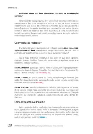 28 PLANTAR, CRIAR E CONSERVAR: unindo produtividade e meio ambiente
CAPÍTULO 2
mas como saber se a área apresenta capacidade de regeneração
natural?
Para responder essa pergunta, deve-se observar algumas evidências que
apontem que a área pode se regenerar sozinha, ou seja, se possui sementes
disponíveis no solo (banco de sementes) ou rebrotas, ou que esteja próxima a
outros fragmentos de vegetação nativa bem conservados (que podem fornecer
sementes através da dispersão pelo vento ou animais). É como avaliar um corte
na pele, na maioria das vezes ele cicatriza sozinho, mas se for muito profundo,
será necessário levar pontos!
Que vegetação restaurar?
É fundamental saber o que se pretende restaurar, ou seja, qual era a vege-
tação original da área, se era floresta, campo de murundus, cerrado... Não se
pode planejar as ações se não soubermos o que queremos restaurar!
Veja o mapa de biomas no capítulo 1 para saber em qual deles a proprie-
dade está inserida. No Mato Grosso, são encontrados os seguintes biomas e os
respectivos tipos de vegetação:
bioma amazônia, que ocupa a porção norte do Estado, com vegetação predomi-
nantemente florestal (Floresta Ombrófila, Floresta Estacional e Campinarana Flo-
restada - menos comum) – ver figuras 3 e 4.
bioma cerrado, na porção central do Estado, reúne formações florestais (cer-
radão, florestas estacionais) e savânicas (cerrado, campo cerrado, campo limpo,
campo de murundus )– ver figura 5.
bioma pantanal, ao sul com fisionomias definidas pelo regime de enchentes,
cheia, vazante e seca. Pode apresentar grande diversidade de espécies ou ser
dominado por uma única espécie, como quando o ocorre o Cambarazal (Vochysia
divergens) ou o Paratudal (Tabebuia aurea) associadas ao Campo-Limpo-de-
-Cerrado.
Como restaurar a APP ou RL?
Após a avaliação da área e definido o tipo de vegetação que se pretende res-
taurar, o produtor ou técnico poderá iniciar as atividades. Em linhas gerais, as ações
a serem realizadas em cada caso, para as formações do cerrado e as florestais, ba-
seado nas situações mais comuns encontradas nas propriedades do Mato Grosso,
podem ser resumidas conforme tabela 1.
 