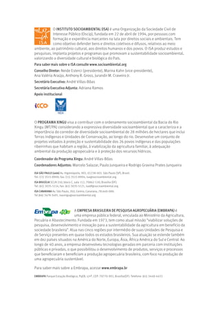 O INSTITUTO SOCIOAMBIENTAL (ISA) é uma Organização da Sociedade Civil de
Interesse Público (Oscip), fundada em 22 de abril de 1994, por pessoas com
formação e experiência marcantes na luta por direitos sociais e ambientais. Tem
como objetivo defender bens e direitos coletivos e difusos, relativos ao meio
ambiente, ao patrimônio cultural, aos direitos humanos e dos povos. O ISA produz estudos e
pesquisas, implanta projetos e programas que promovam a sustentabilidade socioambiental,
valorizando a diversidade cultural e biológica do País.
Para saber mais sobre o ISA consulte www.socioambiental.org
Conselho Diretor: Neide Esterci (presidente), Marina Kahn (vice-presidente),
Ana Valéria Araújo, Anthony R. Gross, Jurandir M. Craveiro Jr.
Secretário Executivo: André Villas-Bôas
Secretária Executiva Adjunta: Adriana Ramos
Apoio institucional
A EMPRESA BRASILEIRA DE PESQUISA AGROPECUÁRIA (EMBRAPA) é
uma empresa pública federal, vinculada ao Ministério da Agricultura,
Pecuária e Abastecimento. Fundada em 1973, tem como atual missão “viabilizar soluções de
pesquisa, desenvolvimento e inovação para a sustentabilidade da agricultura em benefício da
sociedade brasileira”. Atua nas cinco regiões por intermédio de suas Unidades de Pesquisa e
de Serviço presentes em quase todos os estados brasileiros. Sua atuação se estende também
em dez países situados na América do Norte, Europa, Ásia, África América do Sul e Central. Ao
longo de 40 anos, a empresa desenvolveu tecnologias geradas em parceria com instituições
públicas e privadas, o que possibilitou o desenvolvimento de produtos, serviços e processos
que beneficiaram e beneficiam a produção agropecuária brasileira, com foco na produção de
uma agropecuária sustentável.
Para saber mais sobre a Embrapa, acesse www.embrapa.br
ISA SÃO PAULO (sede) Av. Higienópolis, 901, 01238-001. São Paulo (SP), Brasil.
Tel: (11) 3515-8900, fax: (11) 3515-8904, isa@socioambiental.org
ISA BRASÍLIA SCLN 210, bloco C, sala 112, 70862-530, Brasília (DF).
Tel: (61) 3035-5114, fax: (61) 3035-5121, isadf@socioambiental.org
ISA CANARANA Av. São Paulo, 202, Centro, Canarana, 78.640-000.
Tel (66) 3478-3491, isaxingu@socioambiental.org
EMBRAPA Parque Estação Biológica, PqEB, s/nº, CEP: 70770-901, Brasília(DF). Telefone: (61) 3448-4433
O PROGRAMA XINGU visa a contribuir com o ordenamento socioambiental da Bacia do Rio
Xingu (MT/PA) considerando a expressiva diversidade socioambiental que a caracteriza e a
importância do corredor de diversidade socioambiental de 28 milhões de hectares que inclui
Terras Indígenas e Unidades de Conservação, ao longo do rio. Desenvolve um conjunto de
projetos voltados à proteção e sustentabilidade dos 26 povos indígenas e das populações
ribeirinhas que habitam a região, à viabilização da agricultura familiar, à adequação
ambiental da produção agropecuária e à proteção dos recursos hídricos.
Coordenador do Programa Xingu: André Villas-Bôas
Coordenadores Adjuntos: Marcelo Salazar, Paulo Junqueira e Rodrigo Gravina Prates Junqueira
 