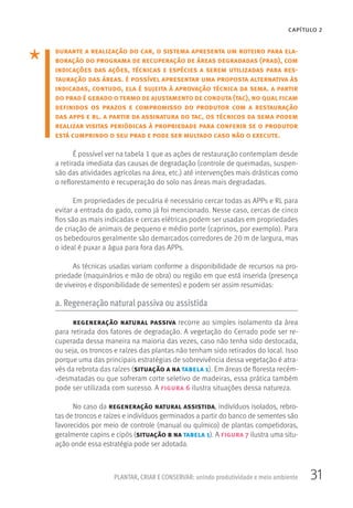 31PLANTAR, CRIAR E CONSERVAR: unindo produtividade e meio ambiente
CAPÍTULO 2
durante a realização do car, o sistema apresenta um roteiro para ela-
boração do programa de recuperação de áreas degradadas (prad), com
indicações das ações, técnicas e espécies a serem utilizadas para res-
tauração das áreas. é possível apresentar uma proposta alternativa às
indicadas, contudo, ela é sujeita à aprovação técnica da sema. a partir
do prad é gerado otermo de ajustamento de conduta (tac), no qualficam
definidos os prazos e compromisso do produtor com a restauração
das apps e rl. a partir da assinatura do tac, os técnicos da sema podem
realizar visitas periódicas à propriedade para conferir se o produtor
está cumprindo o seu prad e pode ser multado caso não o execute.
É possível ver na tabela 1 que as ações de restauração contemplam desde
a retirada imediata das causas de degradação (controle de queimadas, suspen-
são das atividades agrícolas na área, etc.) até intervenções mais drásticas como
o reflorestamento e recuperação do solo nas áreas mais degradadas.
Em propriedades de pecuária é necessário cercar todas as APPs e RL para
evitar a entrada do gado, como já foi mencionado. Nesse caso, cercas de cinco
fios são as mais indicadas e cercas elétricas podem ser usadas em propriedades
de criação de animais de pequeno e médio porte (caprinos, por exemplo). Para
os bebedouros geralmente são demarcados corredores de 20 m de largura, mas
o ideal é puxar a água para fora das APPs.
As técnicas usadas variam conforme a disponibilidade de recursos na pro-
priedade (maquinários e mão de obra) ou região em que está inserida (presença
de viveiros e disponibilidade de sementes) e podem ser assim resumidas:
a. Regeneração natural passiva ou assistida
regeneração natural passiva recorre ao simples isolamento da área
para retirada dos fatores de degradação. A vegetação do Cerrado pode ser re-
cuperada dessa maneira na maioria das vezes, caso não tenha sido destocada,
ou seja, os troncos e raízes das plantas não tenham sido retirados do local. Isso
porque uma das principais estratégias de sobrevivência dessa vegetação é atra-
vés da rebrota das raízes (situação a na tabela 1). Em áreas de floresta recém-
-desmatadas ou que sofreram corte seletivo de madeiras, essa prática também
pode ser utilizada com sucesso. A figura 6 ilustra situações dessa natureza.
No caso da regeneração natural assistida, indivíduos isolados, rebro-
tas de troncos e raízes e indivíduos germinados a partir do banco de sementes são
favorecidos por meio de controle (manual ou químico) de plantas competidoras,
geralmente capins e cipós (situação b na tabela 1). A figura 7 ilustra uma situ-
ação onde essa estratégia pode ser adotada.
 