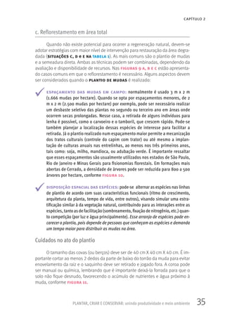 35PLANTAR, CRIAR E CONSERVAR: unindo produtividade e meio ambiente
CAPÍTULO 2
c. Reflorestamento em área total
Quando não existe potencial para ocorrer a regeneração natural, devem-se
adotar estratégias com maior nível de intervenção para restauração da área degra-
dada (situações c, d e e na tabela 1). As mais comuns são o plantio de mudas
e a semeadura direta. Ambas as técnicas podem ser combinadas, dependendo da
avaliação e disponibilidade de recursos. Nas figuras 9 a, b e c estão apresenta-
do casos comuns em que o reflorestamento é necessário. Alguns aspectos devem
ser considerados quando o plantio de mudas é realizado:
espaçamento das mudas em campo: normalmente é usado 3 m x 2 m
(1.666 mudas por hectare). Quando se opta por espaçamentos menores, de 2
m x 2 m (2.500 mudas por hectare) por exemplo, pode ser necessário realizar
um desbaste seletivo das plantas no segundo ou terceiro ano em áreas onde
ocorrem secas prolongadas. Nesse caso, a retirada de alguns indivíduos para
lenha é possível, como o carvoeiro e o tamboril, que crescem rápido. Pode-se
também planejar a localização dessas espécies de interesse para facilitar a
retirada. Já o plantio realizado num espaçamento maior permite a mecanização
dos tratos culturais (controle do capim com trator) ou até mesmo a implan-
tação de culturas anuais nas entrelinhas, ao menos nos três primeiros anos,
tais como: soja, milho, mandioca, ou adubação verde. É importante ressaltar
que esses espaçamentos são usualmente utilizados nos estados de São Paulo,
Rio de Janeiro e Minas Gerais para fisionomias florestais. Em formações mais
abertas de Cerrado, a densidade de árvores pode ser reduzida para 800 a 500
árvores por hectare, conforme figura 10.
disposição espacial das espécies: pode-se alternar as espécies nas linhas
de plantio de acordo com suas características funcionais (ritmo de crescimento,
arquitetura da planta, tempo de vida, entre outros), visando simular uma estra-
tificação similar à da vegetação natural, contribuindo para as interações entre as
espécies, tanto as de facilitação (sombreamento, fixação de nitrogênio, etc.) quan-
to competição (por luz e água principalmente). Esse arranjo de espécies pode en-
carecer o plantio, pois depende de pessoas que conheçam as espécies e demanda
um tempo maior para distribuir as mudas na área.
Cuidados no ato do plantio
O tamanho das covas (ou berços) deve ser de 40 cm X 40 cm X 40 cm. É im-
portante cortar ao menos 2 dedos da parte de baixo do torrão da muda para evitar
enovelamento da raiz e o saquinho deve ser retirado e jogado fora. A coroa pode
ser manual ou química, lembrando que é importante deixá-la forrada para que o
solo não fique desnudo, favorecendo o acúmulo de nutrientes e água próximo à
muda, conforme figura 11.
 