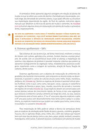 39PLANTAR, CRIAR E CONSERVAR: unindo produtividade e meio ambiente
CAPÍTULO 2
A semeadura direta apresenta algumas vantagens em relação ao plantio de
mudas no que se refere aos custos de plantio e facilidade para mecanização, con-
tudo exige alta densidade de sementes viáveis, o que pode dificultar ou encarecer
sua implantação dependendo da região. Ao final do capítulo, indicamos alguns
manuais que detalham as técnicas de plantio de mudas e sementes. As figuras
12 e 13 ilustram algumas áreas em restauração com plantio de mudas e semeadura
direta, respectivamente.
no site da campanha y ikatu xingu é possível baixar o vídeo plantio me-
canizado de florestas: faça você mesmo (www.yikatuxingu.org.br), no
qual é detalhado o método de semeadura direta mecanizada. através
da rede de sementes do xingu os produtores podem adquirir sementes
nativas e de adubação verde (www.sementesdoxingu.org.br/site/).
d. Sistemas agroflorestais – SAFs
São sistemas de uso da terra que, de forma intencional, envolvem a mistura
de árvores com cultivos agrícolas e/ou animais. Existem diversos arranjos possí-
veis. De acordo com as características locais onde se planeja a implantação do
sistema e dos objetivos do produtor é possível implantar sistemas que podem se
aproximar ecologicamente da vegetação nativa, restabelecendo processos ecoló-
gicos importantes como a ciclagem de nutrientes, atração de fauna, fixação de
carbono, dentre outros.
Sistemas agroflorestais com o objetivo de restauração de ambientes de-
gradados são bastante interessantes, pois enquanto as árvores estão se desen-
volvendo, é possível o cultivo de culturas anuais como milho, feijão, mandioca,
abóbora, etc (figura 14). Dentre as espécies de árvores é possível utilizar plan-
tas frutíferas como o açaí, camu-camu, bacupari, cacau, cupuaçu e castanheira
em regiões de floresta e pequi, baru, marolo, cajuzinho do cerrado e marmelo
em regiões de cerrado (figura 15). Essas espécies devem ser consorciadas com
outras plantas nativas de crescimento rápido, de forma a criar uma vegetação
que restaura o ambiente e produz alimento ao longo dos anos, ou seja, lavoura
nos primeiros anos e frutos após o 3° ou 4º anos para algumas espécies e após
o 8º ano para outras com desenvolvimento mais lento como o pequi e a casta-
nheira, ou espécies madeireiras que podem ser usadas para lenha, como a teca,
o eucalipto e o carvoeiro (figura 16).
Para implantação de SAFs pode-se utilizar a técnica da semeadura direta
para as espécies de adubação verde (feijão de porco, guandu, crotalária, gergelim,
mucuna, etc.) e agrícolas (feijão, arroz, milho, etc.), além das nativas que nascem
bem com esse tipo de plantio como o caju, baru, pequi, jatobá, tamboril, carvoeiro,
morcegueira, entre outras. É possível associar a semeadura com plantio de mudas
 
