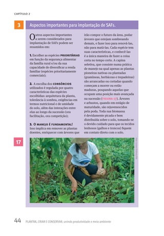 44 PLANTAR, CRIAR E CONSERVAR: unindo produtividade e meio ambiente
CAPÍTULO 2
3
Outros aspectos importantes
a serem considerados para
implantação de SAFs podem ser
resumidos em:
1. Escolher as espécies prioritárias
em função da segurança alimentar
da família rural e/ou da sua
capacidade de diversificar a renda
familiar (espécies prioritariamente
comerciais);
2. A escolha dos consórcios
utilizados é regulada por quatro
características das espécies
escolhidas: arquitetura da planta,
tolerância à sombra, exigências em
termos nutricional e de umidade
do solo, além das interações entre
elas ao longo da sucessão (ora
facilitação, ora competição);
3. O manejo é fundamental!
Isso implica em remover as plantas
doentes, enriquecer com árvores que
irão compor o futuro da área, podar
árvores que estejam sombreando
demais, e fazer isso para renová-las,
não para matá-las. Cada espécie tem
suas características, e conhecê-las
é a única maneira de fazer a coisa
certa no tempo certo. A capina
seletiva, que consiste numa prática
de manejo na qual apenas as plantas
pioneiras nativas ou plantadas
(gramíneas, herbáceas e trepadeiras)
são arrancadas ou cortadas quando
começam a morrer ou estão
maduras, poupando aquelas que
ocupam uma posição mais avançada
na sucessão (figura 17). Árvores
e arbustos, quando em estágio de
maturidade, são rejuvenescidos
pela poda. Toda sua biomassa
é devidamente picada e bem
distribuída sobre o solo, tomando-se
o devido cuidado para que os tecidos
lenhosos (galhos e troncos) fiquem
em contato direto com o solo.
Aspectos importantes para implantação de SAFs.
17
Foto:LucianoEichholz/ISA
 