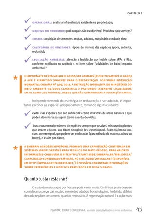 45PLANTAR, CRIAR E CONSERVAR: unindo produtividade e meio ambiente
CAPÍTULO 2
operacional: avaliar a infraestrutura existente na propriedade;
objetivo do produtor: qualou quaissão os objetivos? Produtos e/ou serviços?
custos: aquisição de sementes, mudas, adubos, maquinário e mão de obra;
calendário de atividades: época de manejo das espécies (poda, colheita,
replantio);
legislação ambiental: atenção à legislação que incide sobre APPs e RLs,
conforme explicado no capítulo 1 no item sobre “atividades de baixo impacto
ambiental.”
é importante destacar que o acesso de animais (especificamente o gado)
à app é permitido somente para dessedentação, conforme instrução
normativa conama nº 429/2011. a instrução normativa do ministério do
meio ambiente 04/2009 classifica o pastoreio extensivo localizados
em rl como uso indireto, desde que não comprometa a vegetação nativa.
Independentemente da estratégia de restauração a ser adotada, é impor-
tante escolher as espécies adequadamente, tomando alguns cuidados:
evitar usar espécies que são conhecidas como invasoras de áreas naturais e que
podem dominar a paisagem (como a corda-de-viola);
buscar usar o maior número de espécies sempre que possível, misturando plantas
que atraem a fauna, que fixam nitrogênio (as leguminosas), fixam fósforo (o uru-
cum, por exemplo), que podem ser exploradas (para retirada de madeira, óleos ou
frutos), e assim por diante.
a embrapa agrossilvipastoril promove uma capacitação continuada em
sistemas agroflorestais para técnicos do mato grosso. para maiores
informações consultar o site http://cpamt.sede.embrapa.br/biblioteca/
capacitacao-continuada-em-safs. no site agrofloresta.net (disponível
em http://www.agrofloresta.net/) é possível encontrar informações
sobre experiências e modelos praticados em todo o brasil.
Quanto custa restaurar?
O custo da restauração por hectare pode variar muito. Em linhas gerais deve-se
considerar: o preço das mudas, sementes, adubos, hora/máquina, herbicida, diárias
de cada região e cercamento quando necessário. A regeneração natural é a ação mais
 